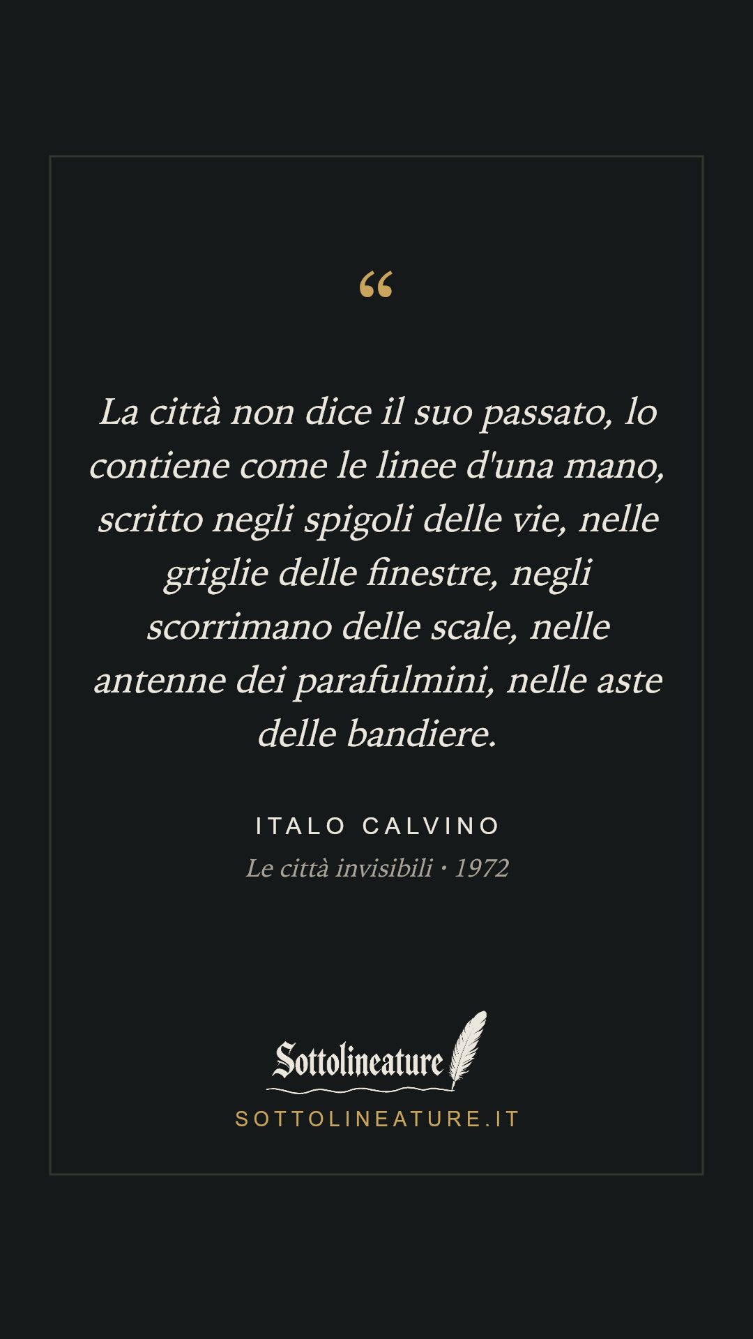 «La città non dice il suo passato, lo contiene come le linee d'una mano, scritto negli spigoli delle vie, nelle griglie delle finestre, negli scorrimano delle scale, nelle antenne dei parafulmini, nelle aste delle bandiere.» — Italo Calvino, Le città invisibili (1972). Grafica Sottolineature, versione scura.