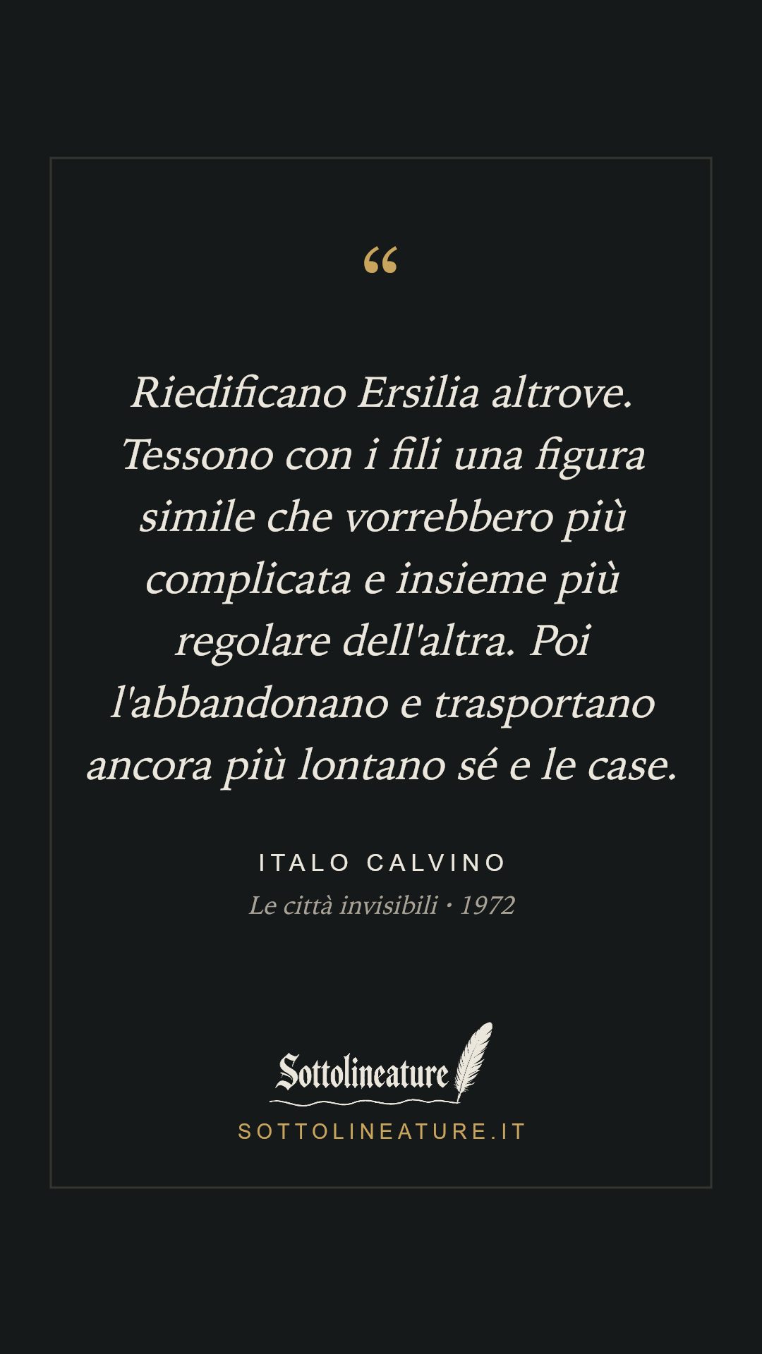 «Riedificano Ersilia altrove. Tessono con i fili una figura simile che vorrebbero più complicata e insieme più regolare dell'altra. Poi l'abbandonano e trasportano ancora più lontano sé e le case.» — Italo Calvino, Le città invisibili (1972). Grafica Sottolineature, versione scura.