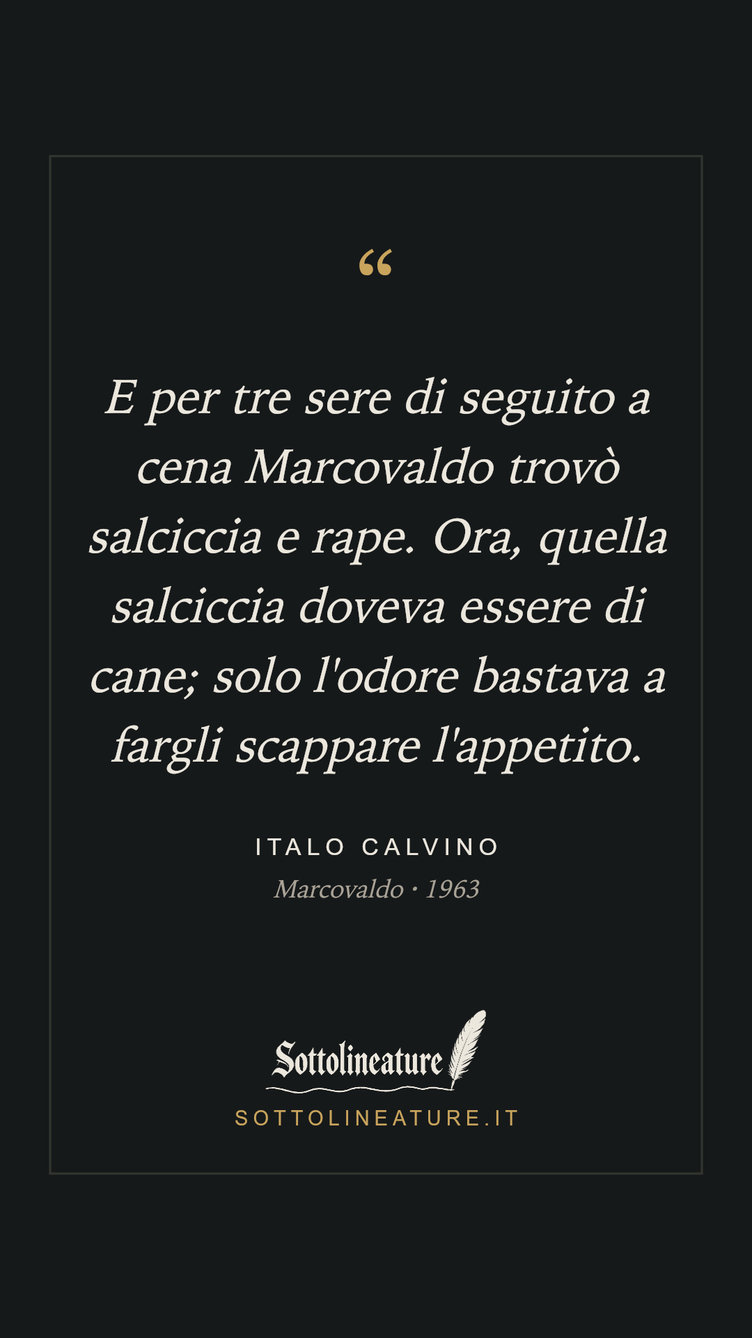 «E per tre sere di seguito a cena Marcovaldo trovò salciccia e rape. Ora, quella salciccia doveva essere di cane; solo l'odore bastava a fargli scappare l'appetito.» — Italo Calvino, Marcovaldo (1963). Grafica Sottolineature, versione scura.