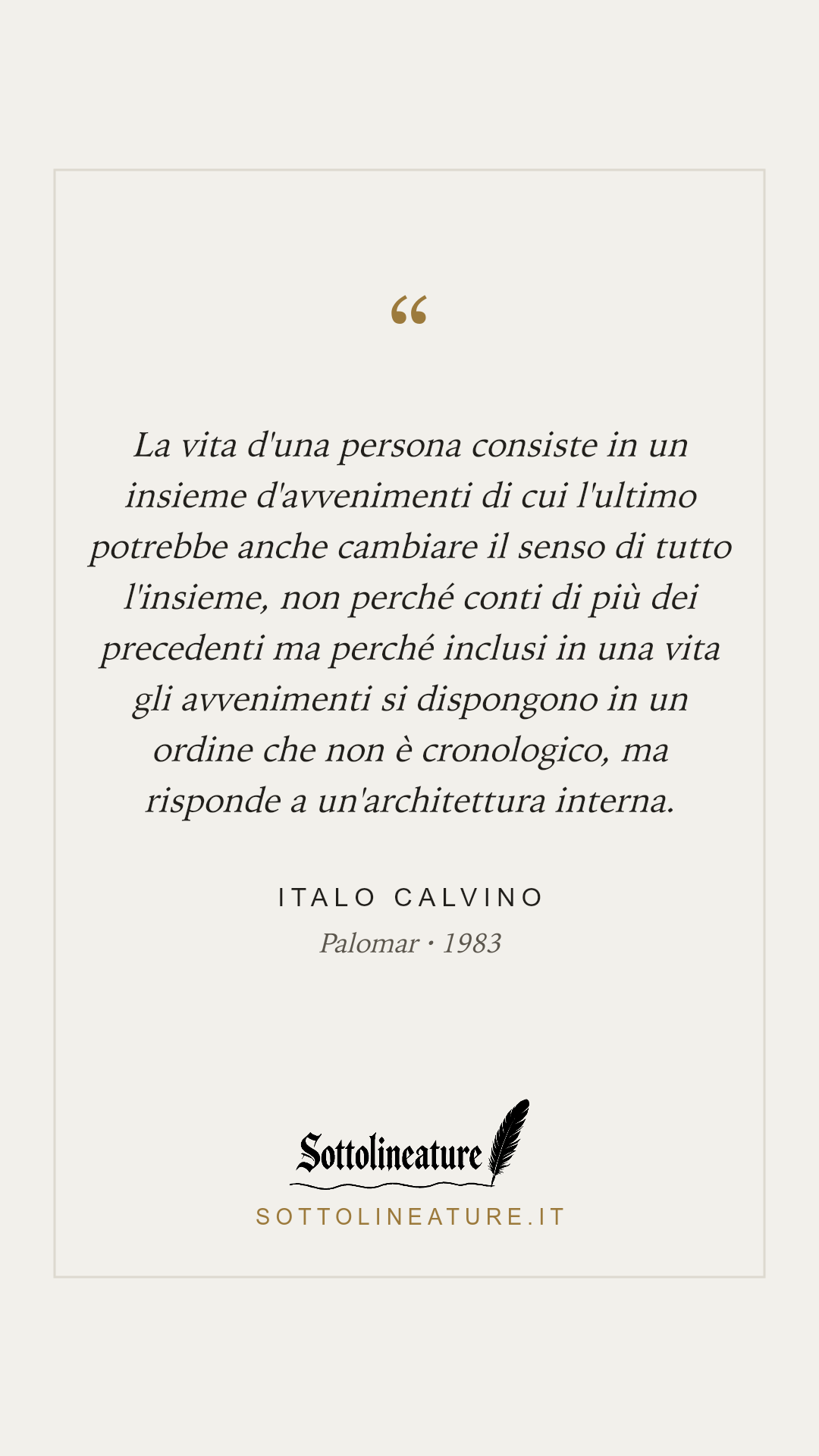 «La vita d'una persona consiste in un insieme d'avvenimenti di cui l'ultimo potrebbe anche cambiare il senso di tutto l'insieme, non perché conti di più dei precedenti ma perché inclusi in una vita gli avvenimenti si dispongono in un ordine che non è cronologico, ma risponde a un'architettura interna.» — Italo Calvino, Palomar (1983). Grafica Sottolineature, versione chiara.