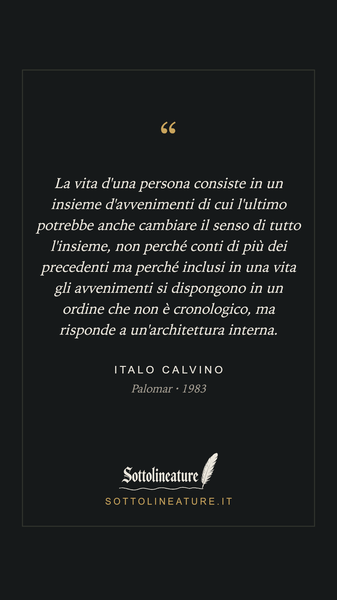 «La vita d'una persona consiste in un insieme d'avvenimenti di cui l'ultimo potrebbe anche cambiare il senso di tutto l'insieme, non perché conti di più dei precedenti ma perché inclusi in una vita gli avvenimenti si dispongono in un ordine che non è cronologico, ma risponde a un'architettura interna.» — Italo Calvino, Palomar (1983). Grafica Sottolineature, versione scura.
