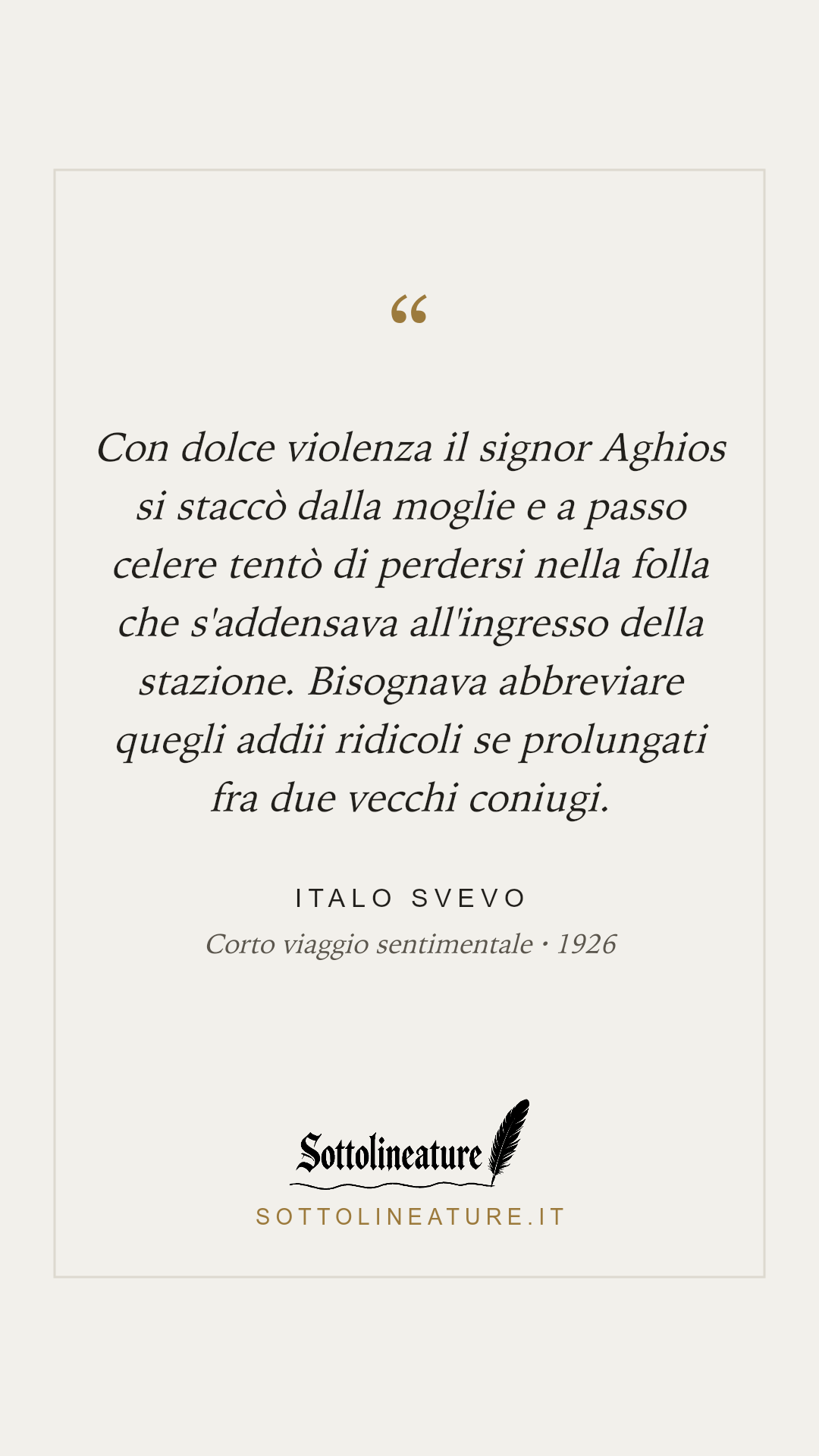«Con dolce violenza il signor Aghios si staccò dalla moglie e a passo celere tentò di perdersi nella folla che s'addensava all'ingresso della stazione. Bisognava abbreviare quegli addii ridicoli se prolungati fra due vecchi coniugi.» — Italo Svevo, Corto viaggio sentimentale (1926). Grafica Sottolineature, versione chiara.