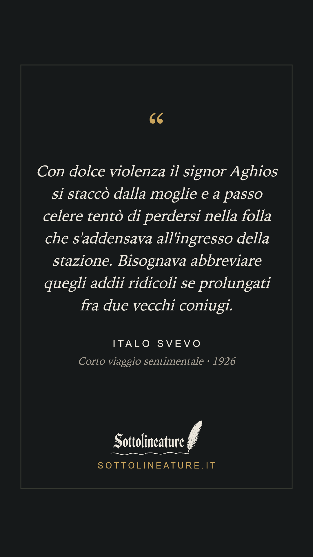 «Con dolce violenza il signor Aghios si staccò dalla moglie e a passo celere tentò di perdersi nella folla che s'addensava all'ingresso della stazione. Bisognava abbreviare quegli addii ridicoli se prolungati fra due vecchi coniugi.» — Italo Svevo, Corto viaggio sentimentale (1926). Grafica Sottolineature, versione scura.