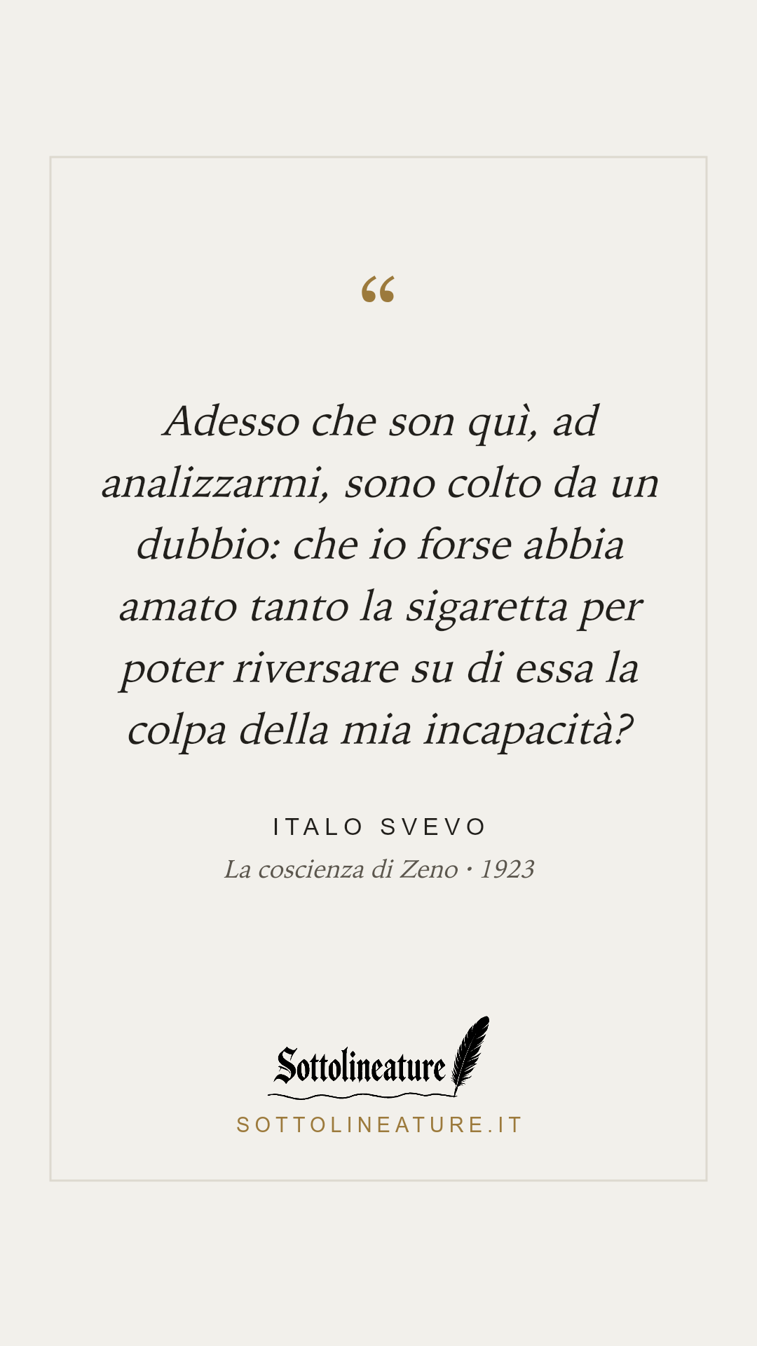«Adesso che son quì, ad analizzarmi, sono colto da un dubbio: che io forse abbia amato tanto la sigaretta per poter riversare su di essa la colpa della mia incapacità?» — Italo Svevo, La coscienza di Zeno (1923). Grafica Sottolineature, versione chiara.