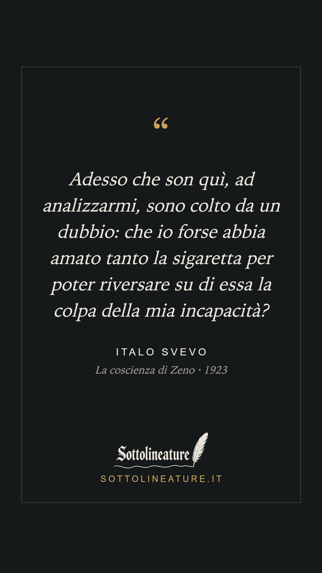 «Adesso che son quì, ad analizzarmi, sono colto da un dubbio: che io forse abbia amato tanto la sigaretta per poter riversare su di essa la colpa della mia incapacità?» — Italo Svevo, La coscienza di Zeno (1923). Grafica Sottolineature, versione scura.