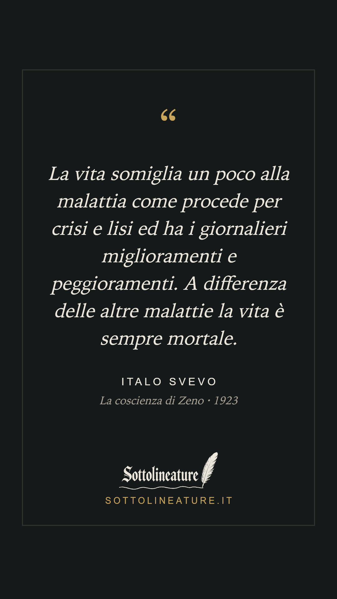 «La vita somiglia un poco alla malattia come procede per crisi e lisi ed ha i giornalieri miglioramenti e peggioramenti. A differenza delle altre malattie la vita è sempre mortale.» — Italo Svevo, La coscienza di Zeno (1923). Grafica Sottolineature, versione scura.