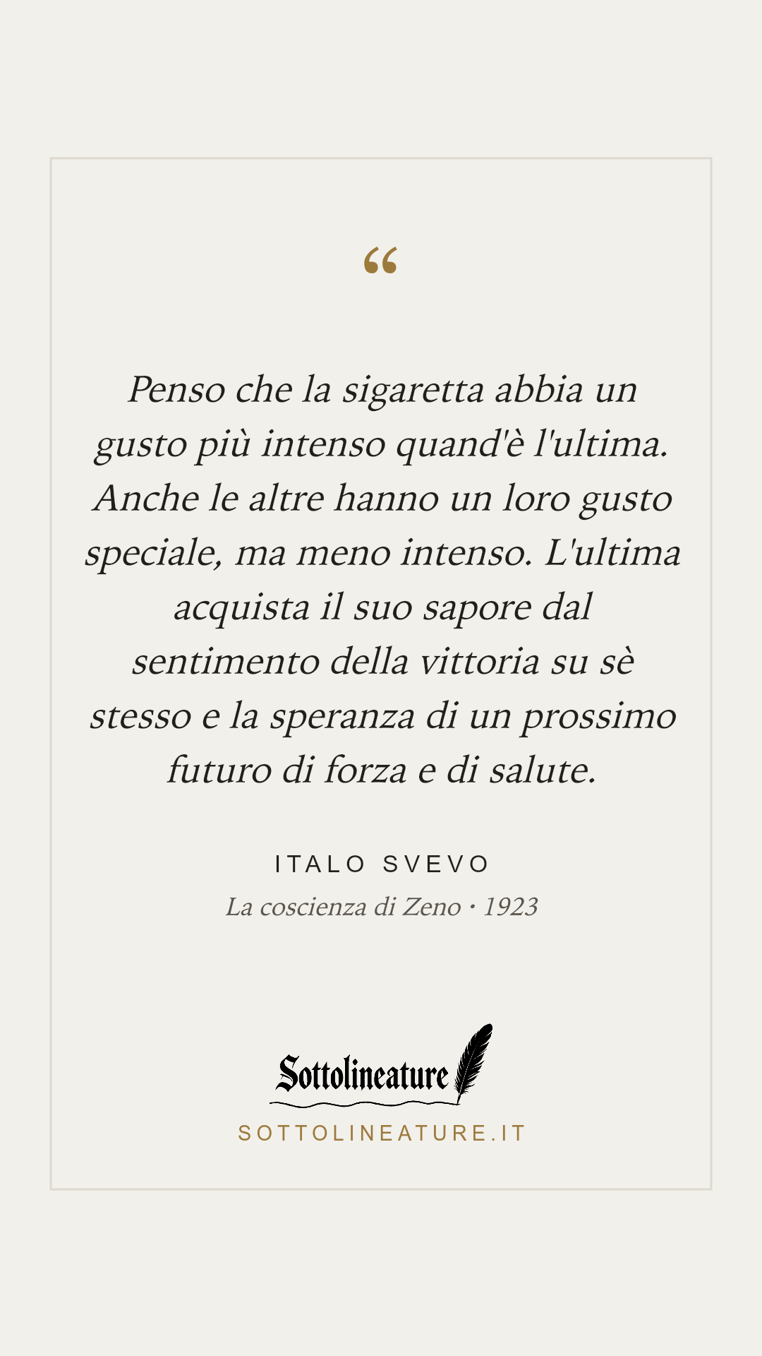 «Penso che la sigaretta abbia un gusto più intenso quand'è l'ultima. Anche le altre hanno un loro gusto speciale, ma meno intenso. L'ultima acquista il suo sapore dal sentimento della vittoria su sè stesso e la speranza di un prossimo futuro di forza e di salute.» — Italo Svevo, La coscienza di Zeno (1923). Grafica Sottolineature, versione chiara.
