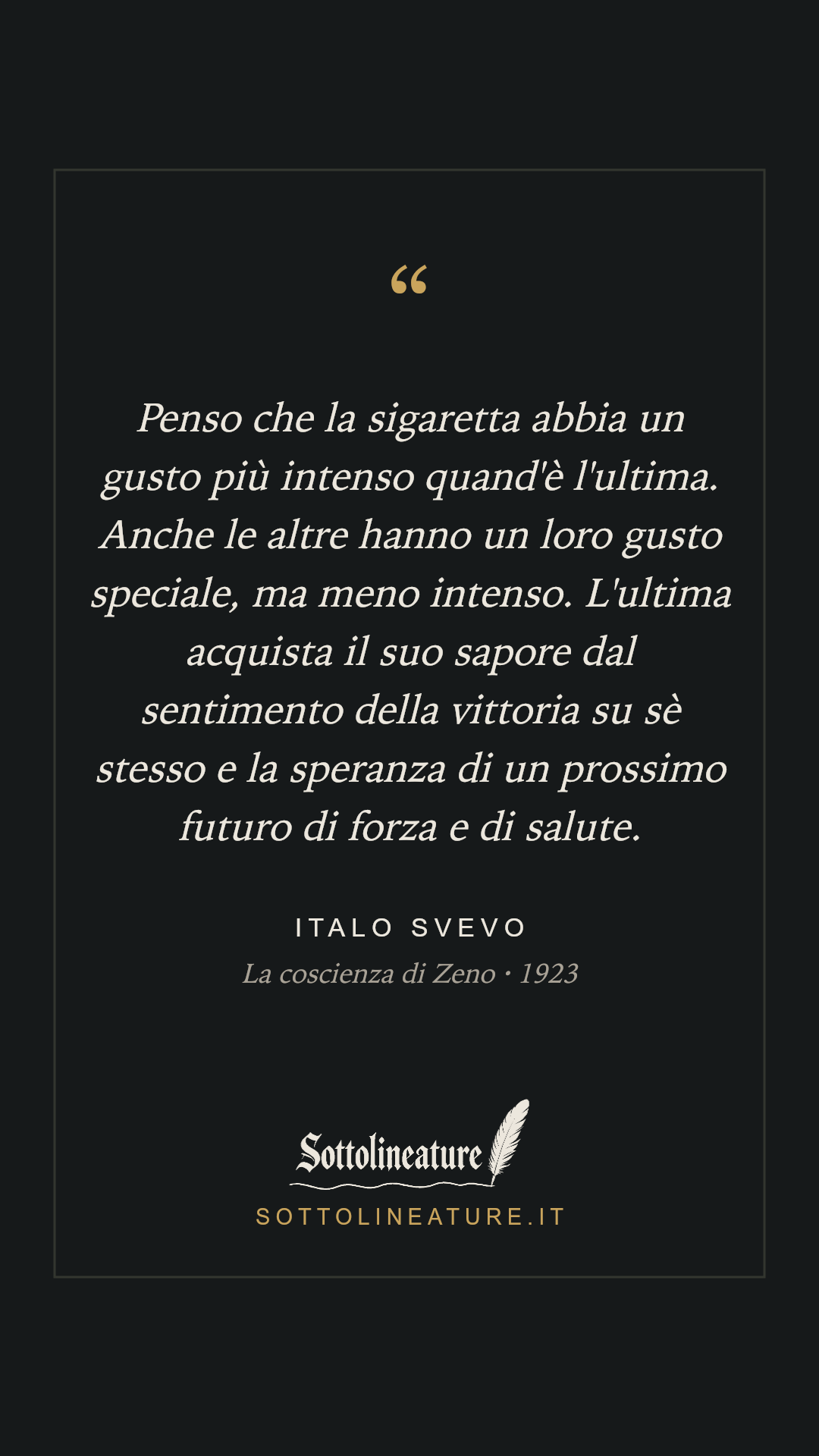 «Penso che la sigaretta abbia un gusto più intenso quand'è l'ultima. Anche le altre hanno un loro gusto speciale, ma meno intenso. L'ultima acquista il suo sapore dal sentimento della vittoria su sè stesso e la speranza di un prossimo futuro di forza e di salute.» — Italo Svevo, La coscienza di Zeno (1923). Grafica Sottolineature, versione scura.