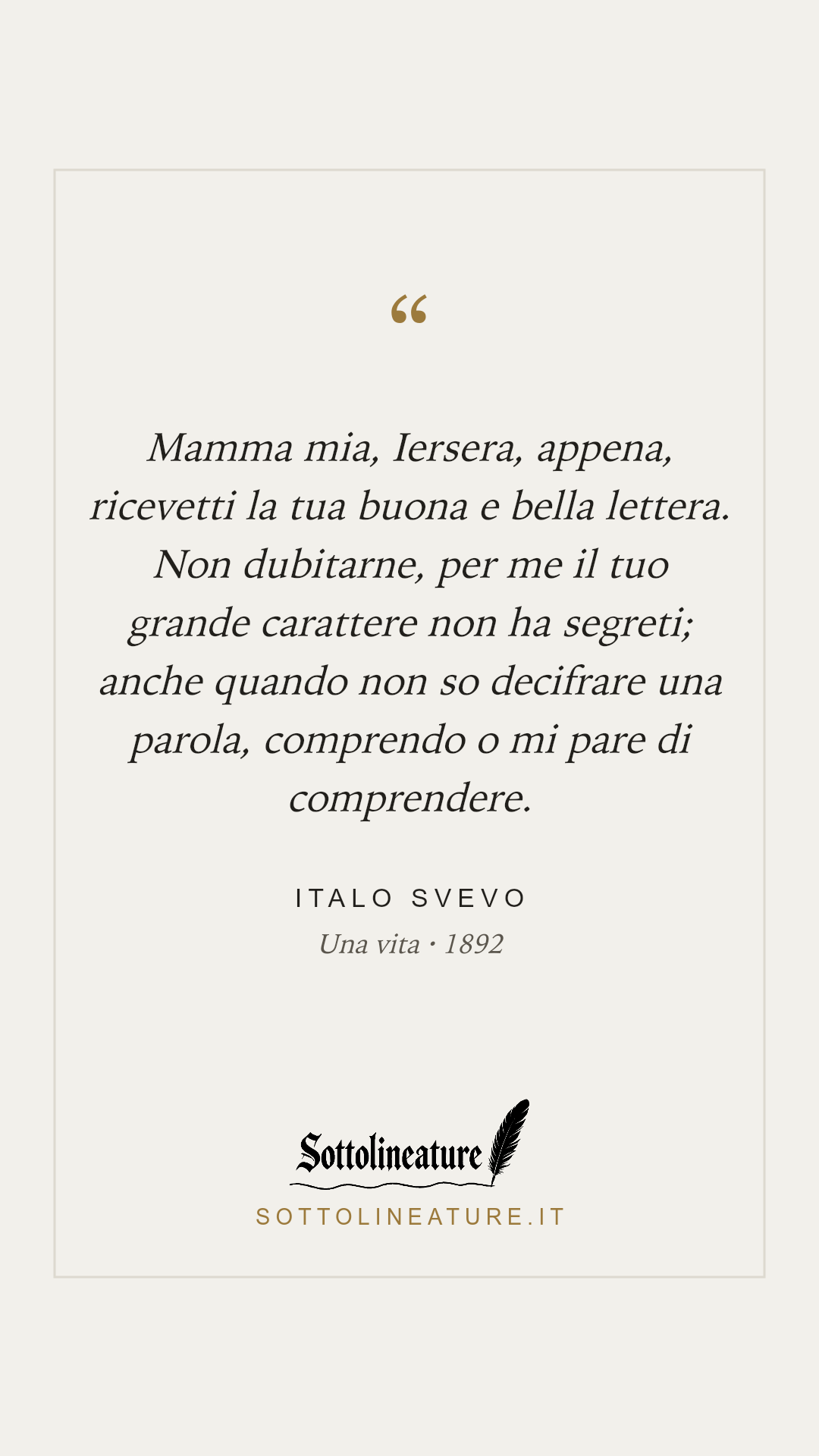 «Mamma mia, Iersera, appena, ricevetti la tua buona e bella lettera. Non dubitarne, per me il tuo grande carattere non ha segreti; anche quando non so decifrare una parola, comprendo o mi pare di comprendere.» — Italo Svevo, Una vita (1892). Grafica Sottolineature, versione chiara.