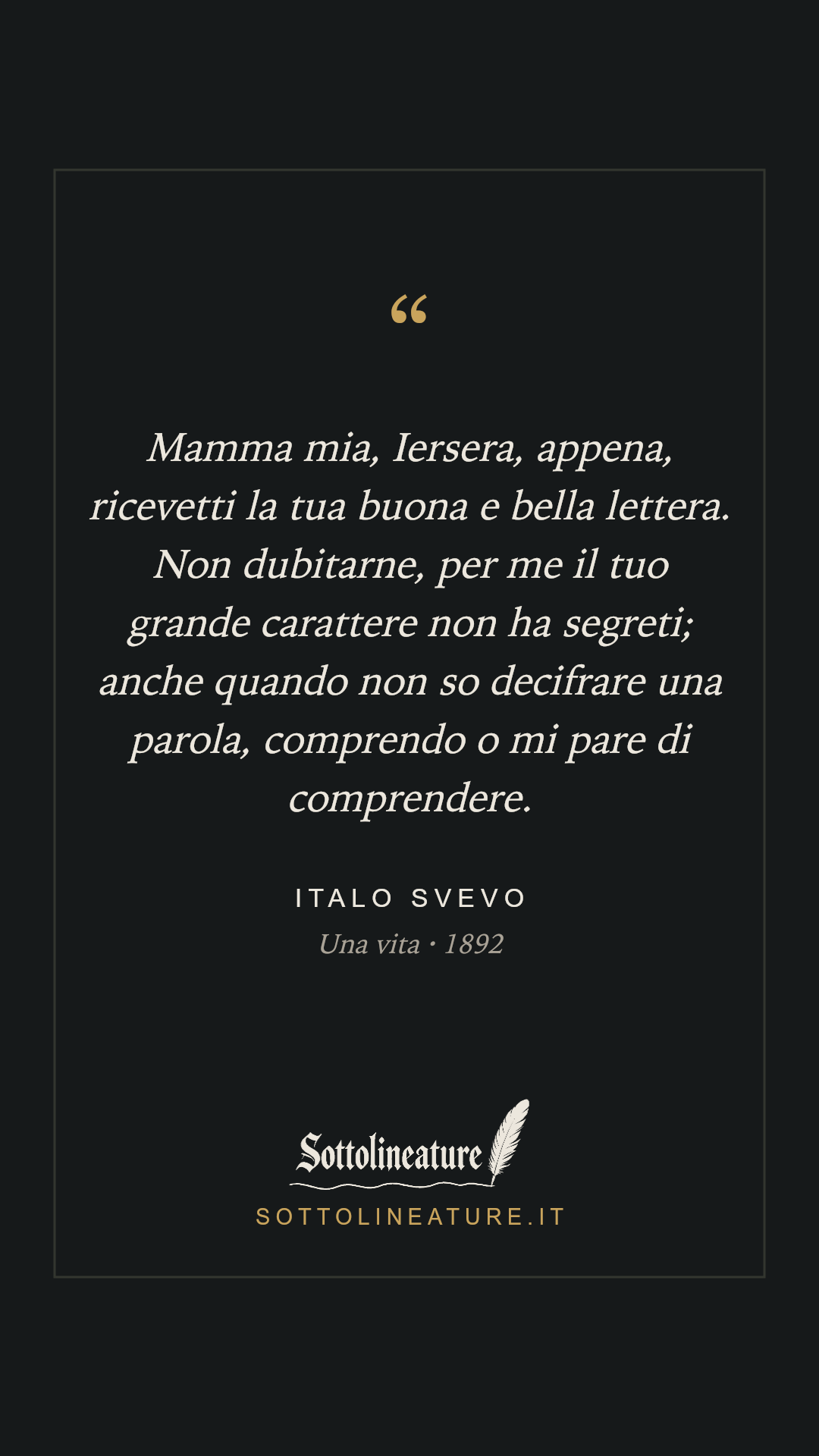 «Mamma mia, Iersera, appena, ricevetti la tua buona e bella lettera. Non dubitarne, per me il tuo grande carattere non ha segreti; anche quando non so decifrare una parola, comprendo o mi pare di comprendere.» — Italo Svevo, Una vita (1892). Grafica Sottolineature, versione scura.