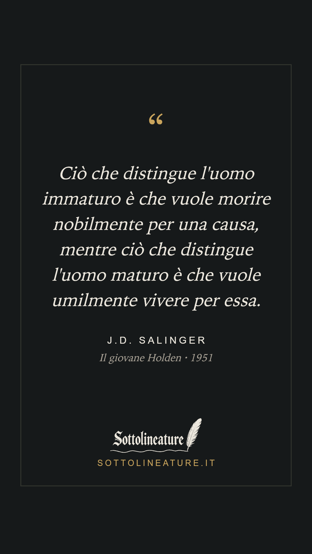 «Ciò che distingue l'uomo immaturo è che vuole morire nobilmente per una causa, mentre ciò che distingue l'uomo maturo è che vuole umilmente vivere per essa.» — J.D. Salinger, Il giovane Holden (1951). Grafica Sottolineature, versione scura.