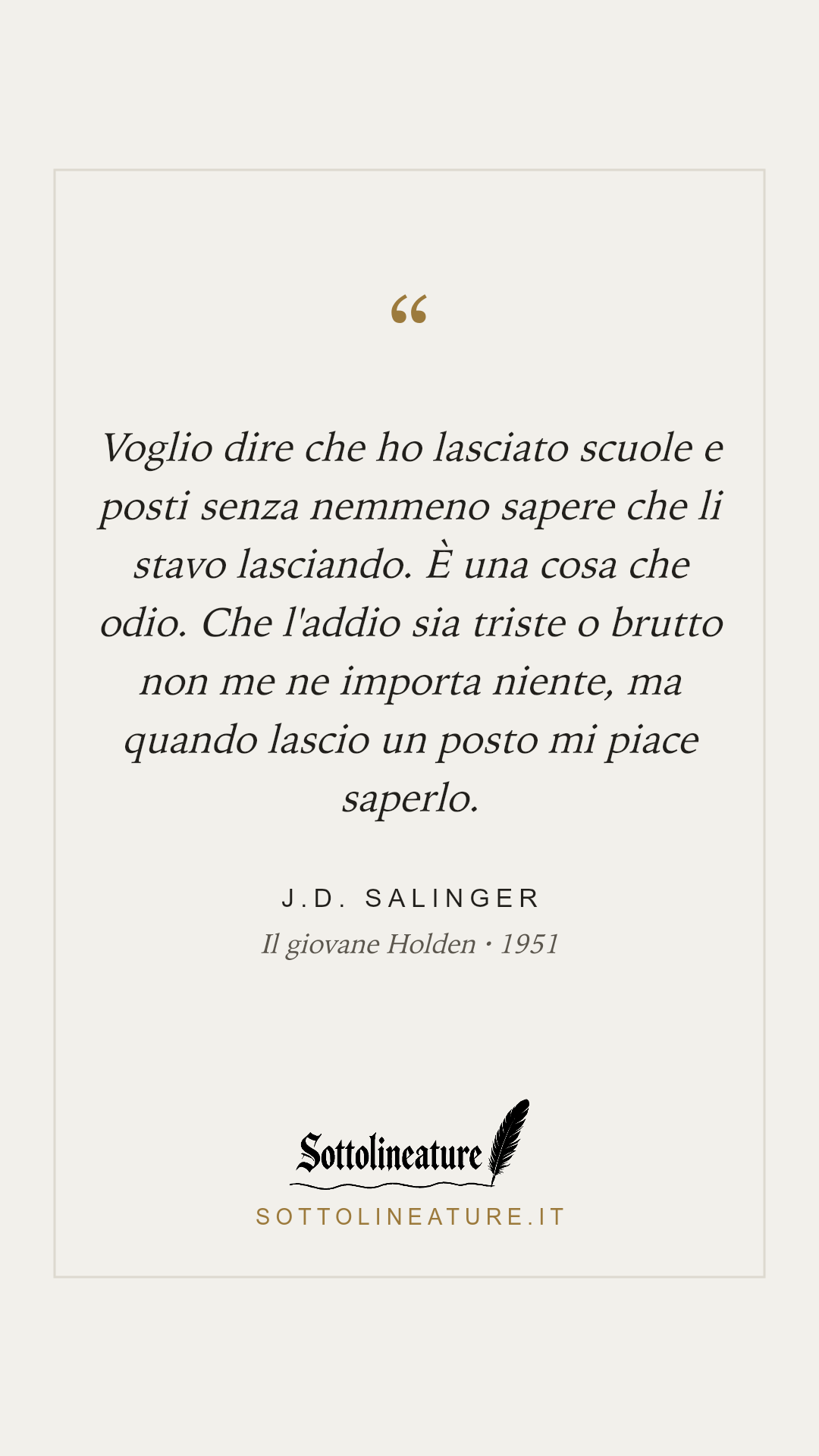 «Voglio dire che ho lasciato scuole e posti senza nemmeno sapere che li stavo lasciando. È una cosa che odio. Che l'addio sia triste o brutto non me ne importa niente, ma quando lascio un posto mi piace saperlo.» — J.D. Salinger, Il giovane Holden (1951). Grafica Sottolineature, versione chiara.