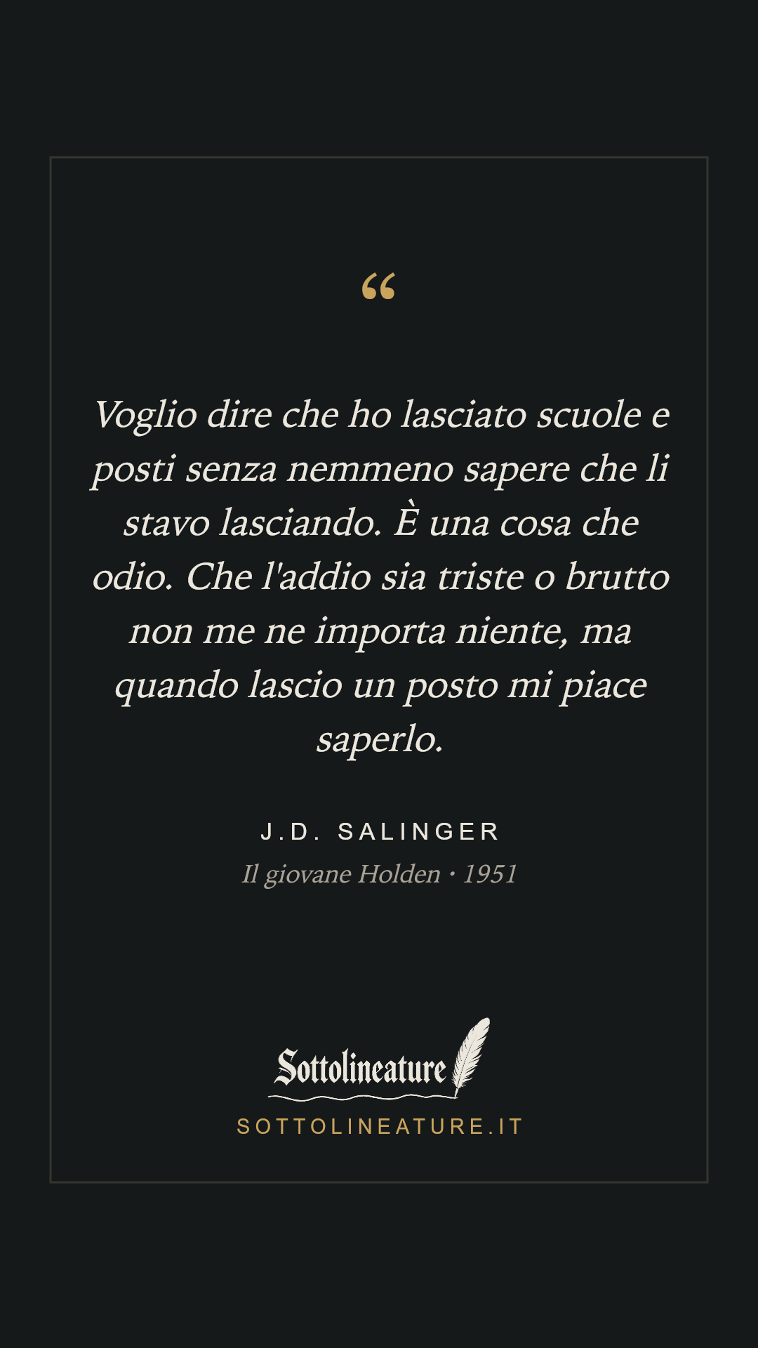 «Voglio dire che ho lasciato scuole e posti senza nemmeno sapere che li stavo lasciando. È una cosa che odio. Che l'addio sia triste o brutto non me ne importa niente, ma quando lascio un posto mi piace saperlo.» — J.D. Salinger, Il giovane Holden (1951). Grafica Sottolineature, versione scura.
