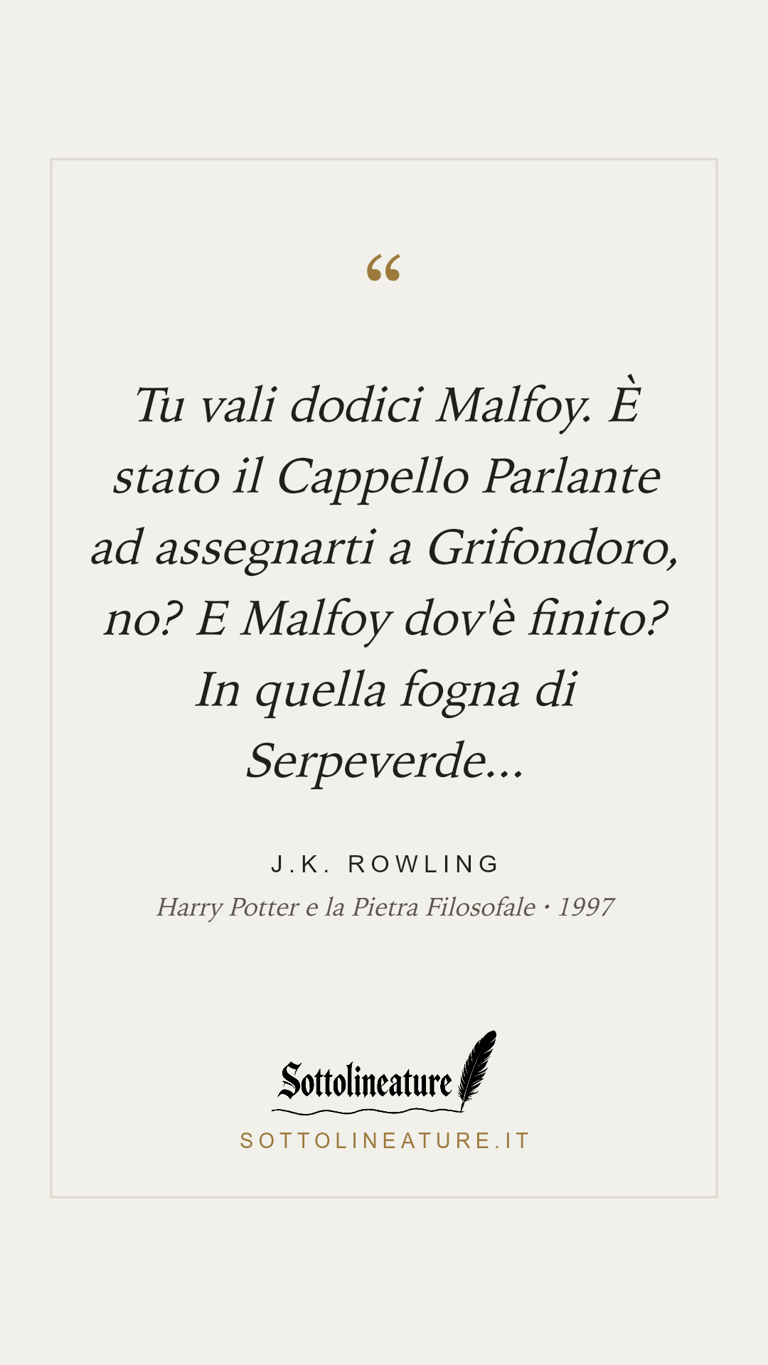 «Tu vali dodici Malfoy. È stato il Cappello Parlante ad assegnarti a Grifondoro, no? E Malfoy dov'è finito? In quella fogna di Serpeverde...» — J.K. Rowling, Harry Potter e la Pietra Filosofale (1997). Grafica Sottolineature, versione chiara.
