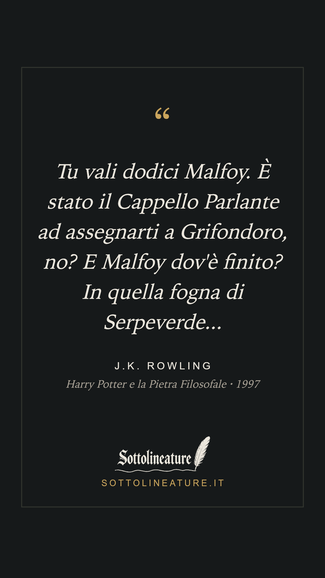 «Tu vali dodici Malfoy. È stato il Cappello Parlante ad assegnarti a Grifondoro, no? E Malfoy dov'è finito? In quella fogna di Serpeverde...» — J.K. Rowling, Harry Potter e la Pietra Filosofale (1997). Grafica Sottolineature, versione scura.