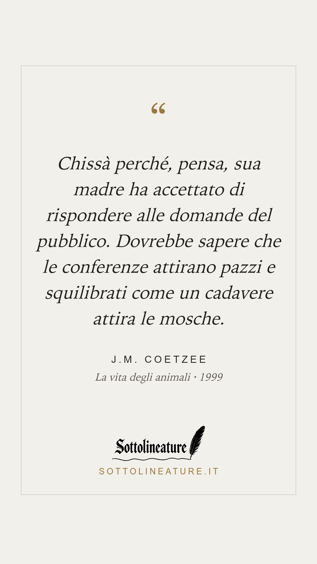 «Chissà perché, pensa, sua madre ha accettato di rispondere alle domande del pubblico. Dovrebbe sapere che le conferenze attirano pazzi e squilibrati come un cadavere attira le mosche.» — J.M. Coetzee, La vita degli animali (1999). Grafica Sottolineature, versione chiara.