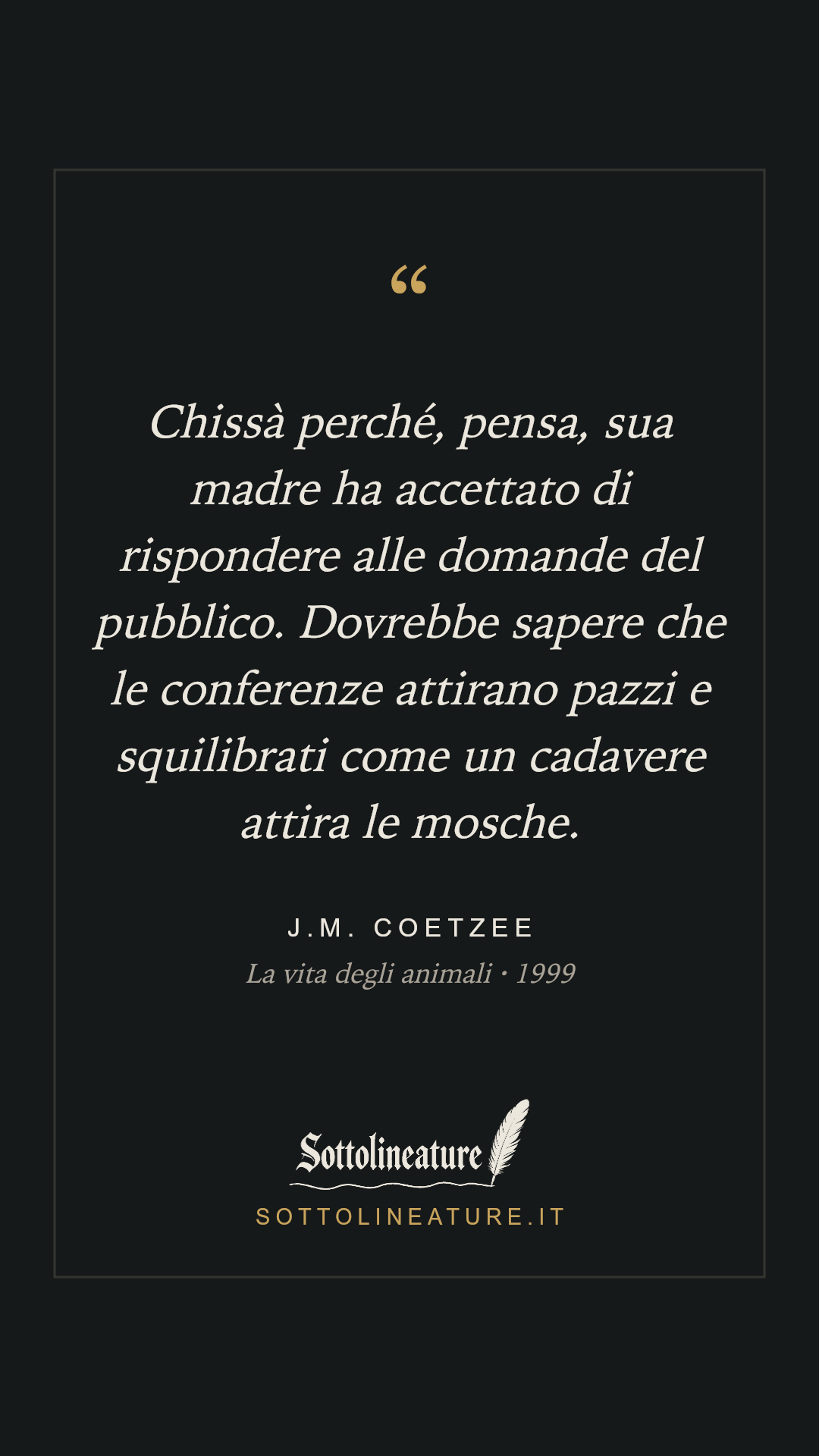 «Chissà perché, pensa, sua madre ha accettato di rispondere alle domande del pubblico. Dovrebbe sapere che le conferenze attirano pazzi e squilibrati come un cadavere attira le mosche.» — J.M. Coetzee, La vita degli animali (1999). Grafica Sottolineature, versione scura.