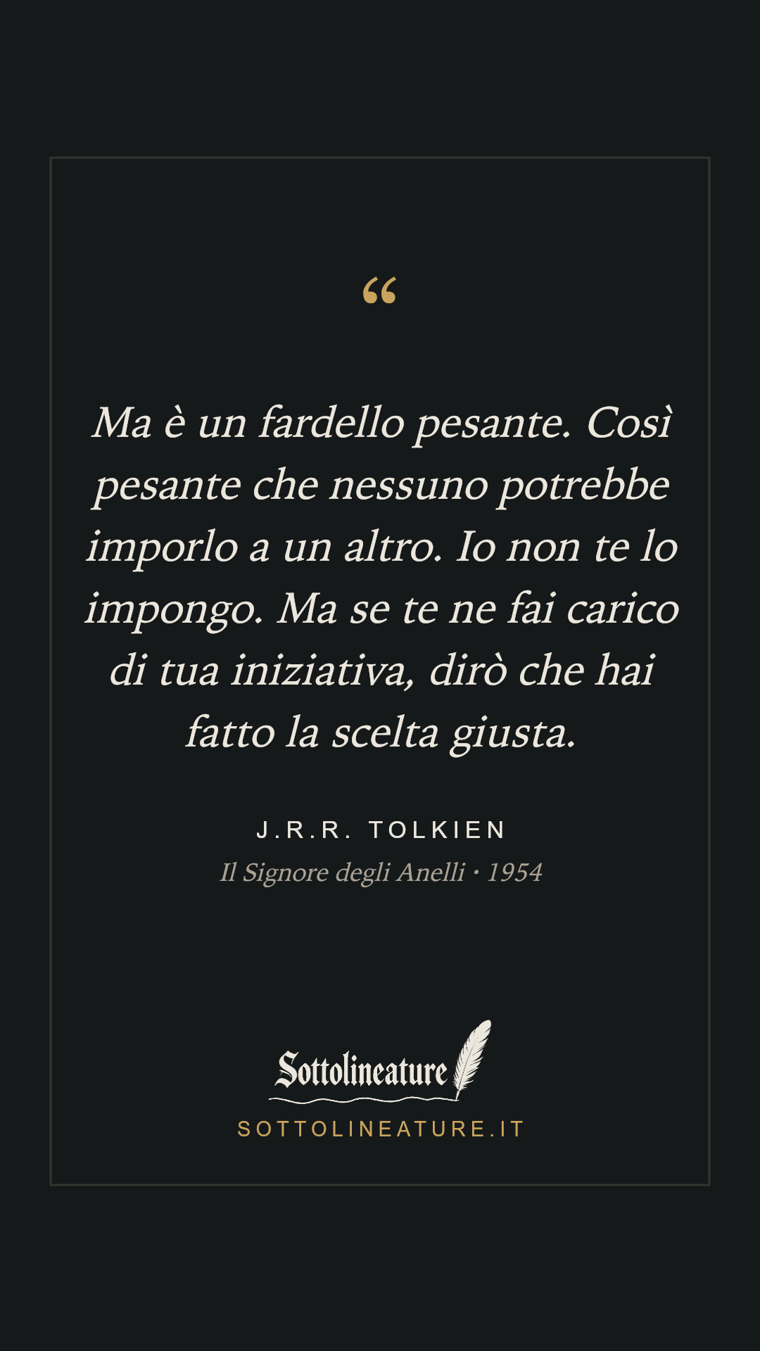 «Ma è un fardello pesante. Così pesante che nessuno potrebbe imporlo a un altro. Io non te lo impongo. Ma se te ne fai carico di tua iniziativa, dirò che hai fatto la scelta giusta.» — J.R.R. Tolkien, Il Signore degli Anelli (1954). Grafica Sottolineature, versione scura.