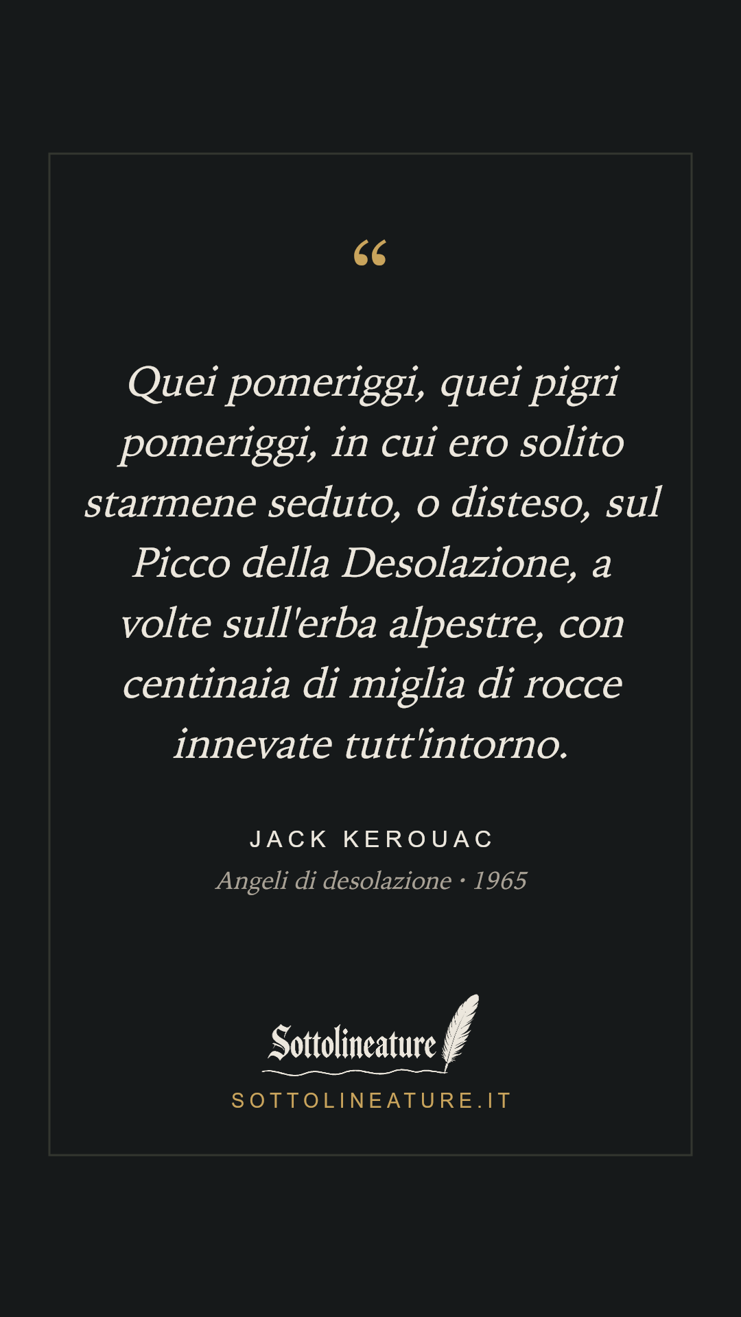 «Quei pomeriggi, quei pigri pomeriggi, in cui ero solito starmene seduto, o disteso, sul Picco della Desolazione, a volte sull'erba alpestre, con centinaia di miglia di rocce innevate tutt'intorno.» — Jack Kerouac, Angeli di desolazione (1965). Grafica Sottolineature, versione scura.