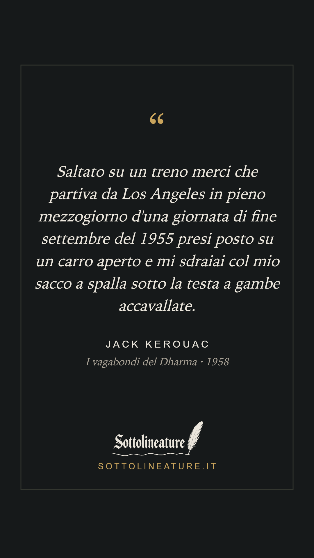 «Saltato su un treno merci che partiva da Los Angeles in pieno mezzogiorno d'una giornata di fine settembre del 1955 presi posto su un carro aperto e mi sdraiai col mio sacco a spalla sotto la testa a gambe accavallate.» — Jack Kerouac, I vagabondi del Dharma (1958). Grafica Sottolineature, versione scura.