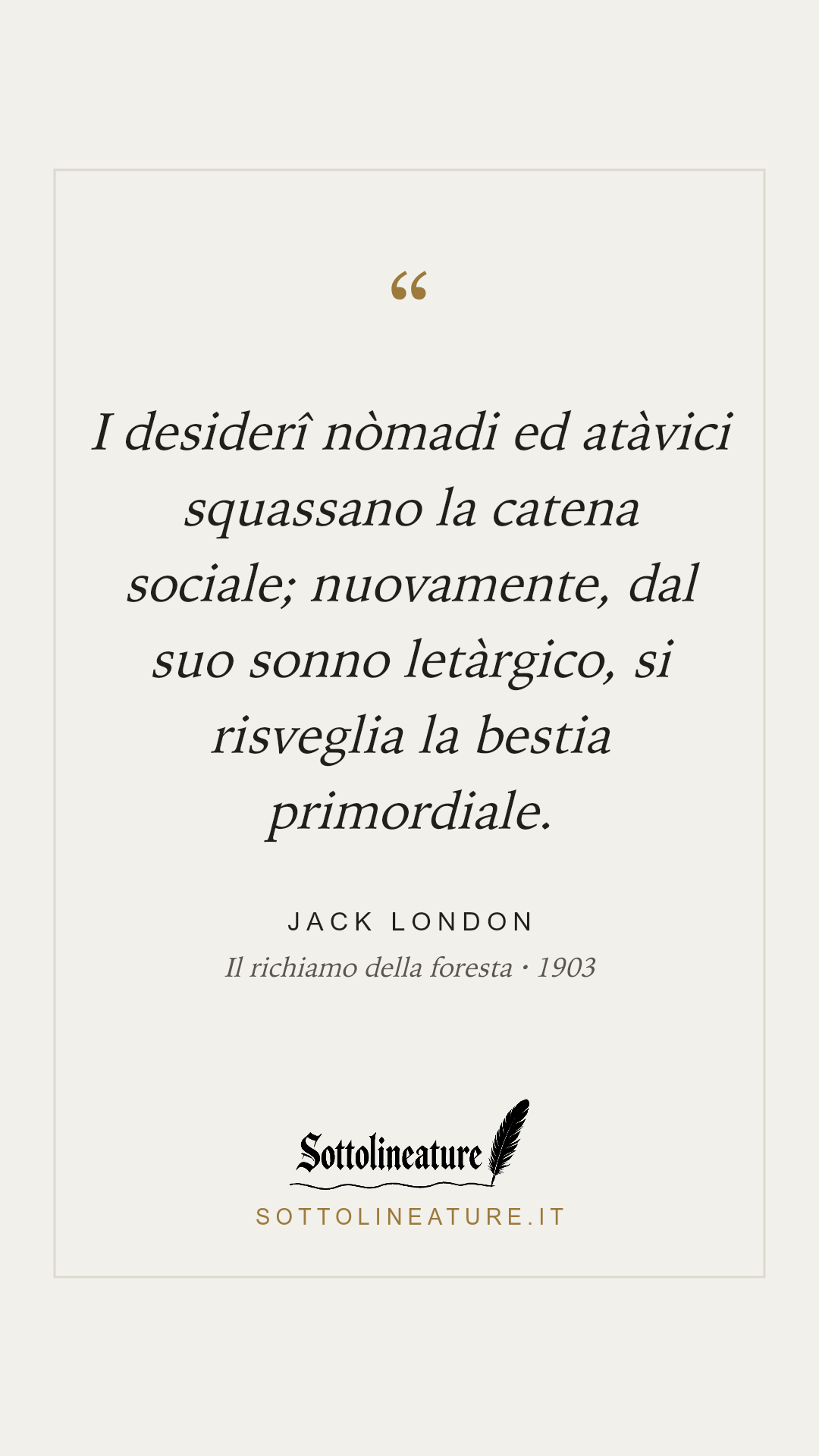 «I desiderî nòmadi ed atàvici squassano la catena sociale; nuovamente, dal suo sonno letàrgico, si risveglia la bestia primordiale.» — Jack London, Il richiamo della foresta (1903). Grafica Sottolineature, versione chiara.