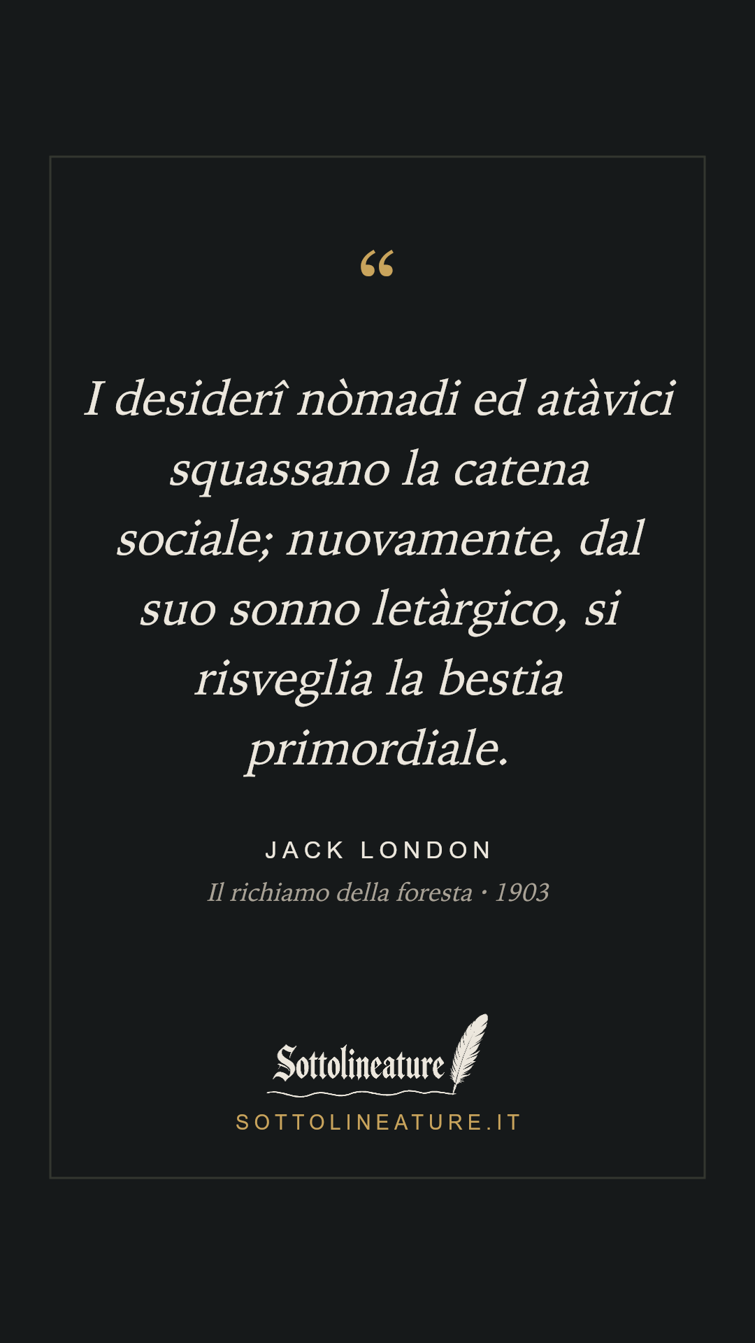 «I desiderî nòmadi ed atàvici squassano la catena sociale; nuovamente, dal suo sonno letàrgico, si risveglia la bestia primordiale.» — Jack London, Il richiamo della foresta (1903). Grafica Sottolineature, versione scura.