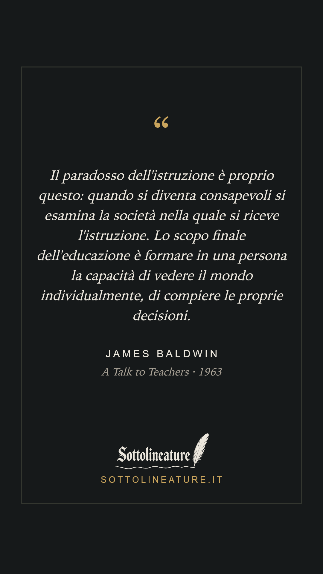 «Il paradosso dell'istruzione è proprio questo: quando si diventa consapevoli si esamina la società nella quale si riceve l'istruzione. Lo scopo finale dell'educazione è formare in una persona la capacità di vedere il mondo individualmente, di compiere le proprie decisioni.» — James Baldwin, A Talk to Teachers (1963). Grafica Sottolineature, versione scura.