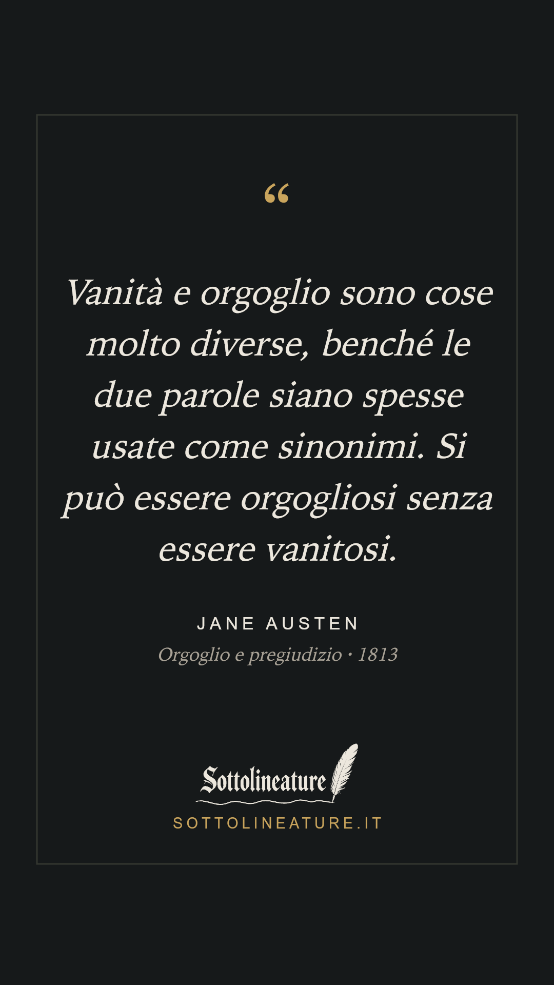 «Vanità e orgoglio sono cose molto diverse, benché le due parole siano spesse usate come sinonimi. Si può essere orgogliosi senza essere vanitosi.» — Jane Austen, Orgoglio e pregiudizio (1813). Grafica Sottolineature, versione scura.