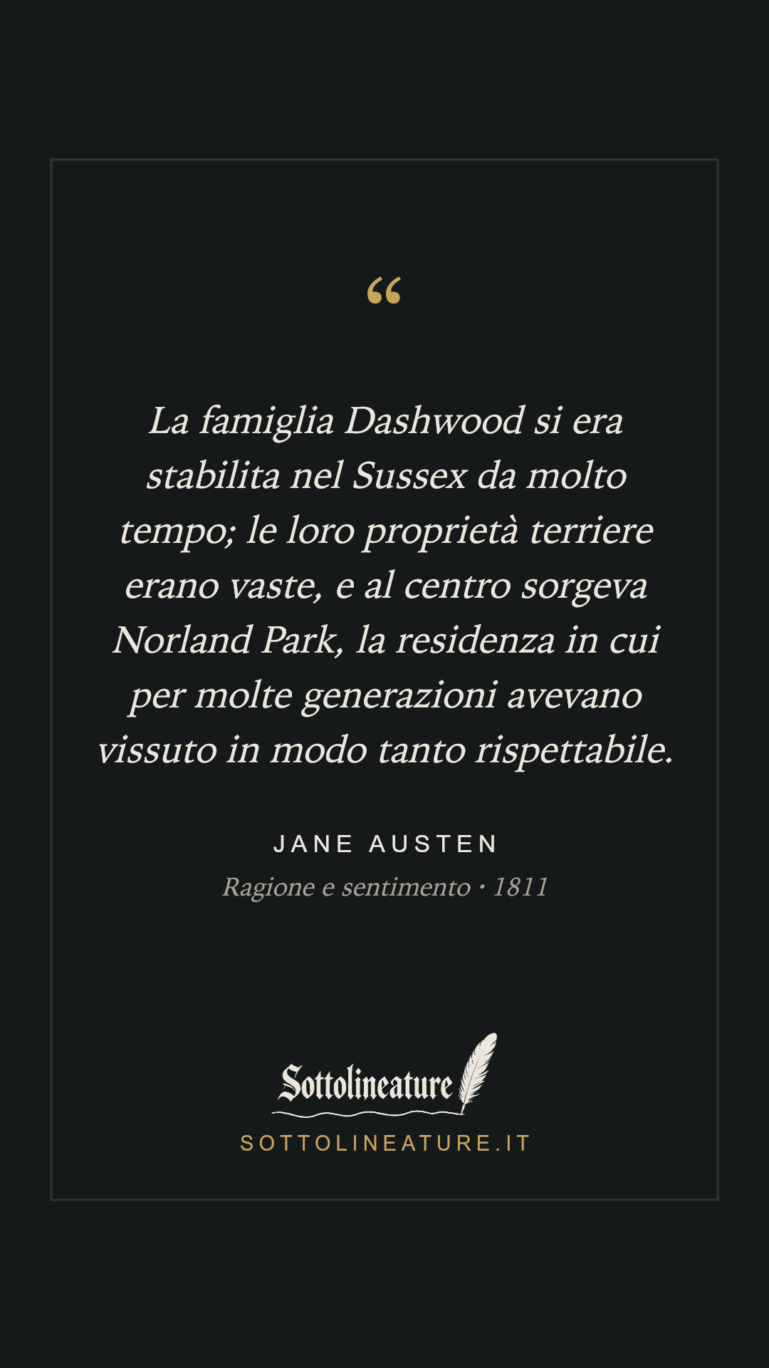 «La famiglia Dashwood si era stabilita nel Sussex da molto tempo; le loro proprietà terriere erano vaste, e al centro sorgeva Norland Park, la residenza in cui per molte generazioni avevano vissuto in modo tanto rispettabile.» — Jane Austen, Ragione e sentimento (1811). Grafica Sottolineature, versione scura.