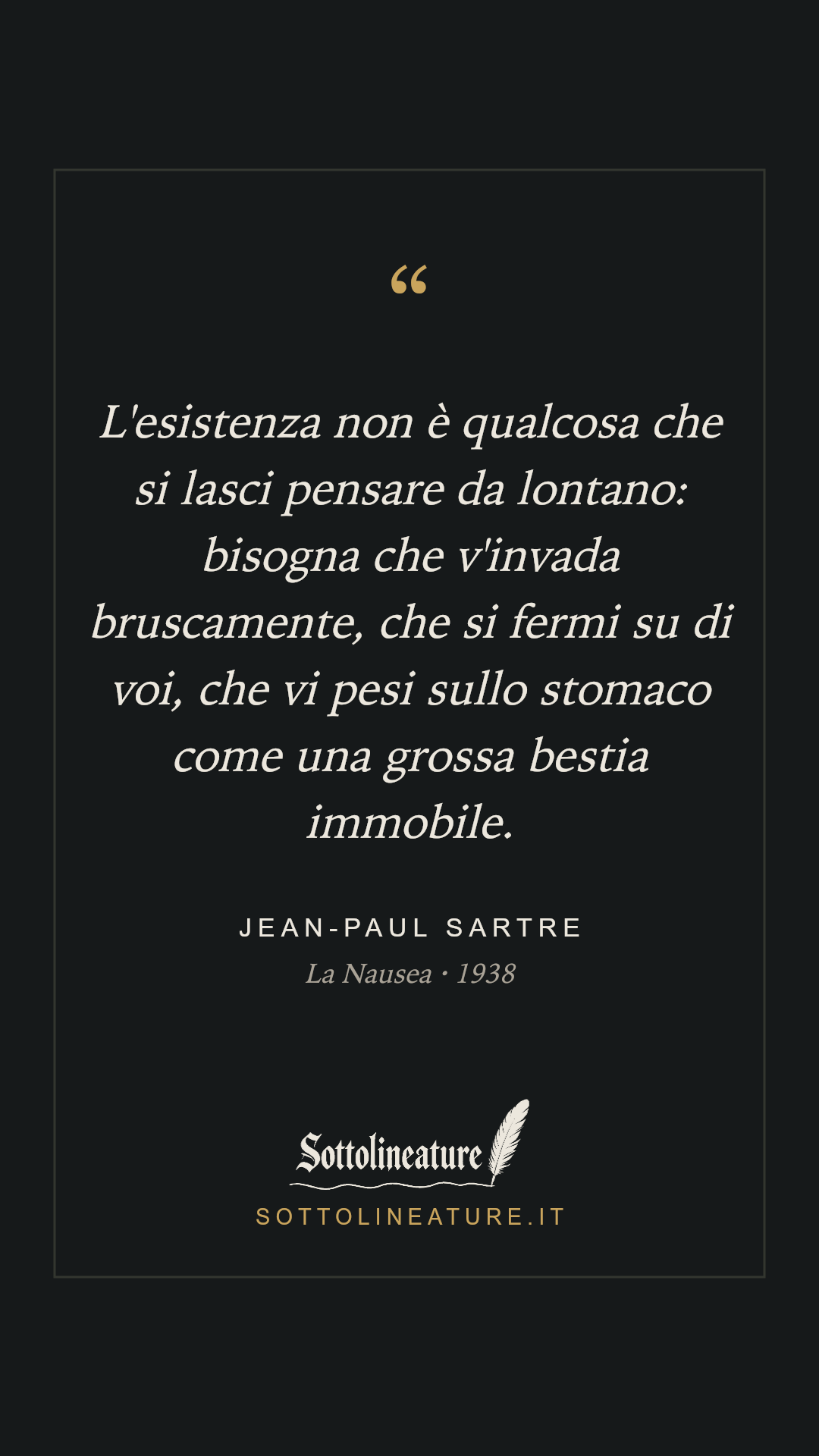 «L'esistenza non è qualcosa che si lasci pensare da lontano: bisogna che v'invada bruscamente, che si fermi su di voi, che vi pesi sullo stomaco come una grossa bestia immobile.» — Jean-Paul Sartre, La Nausea (1938). Grafica Sottolineature, versione scura.