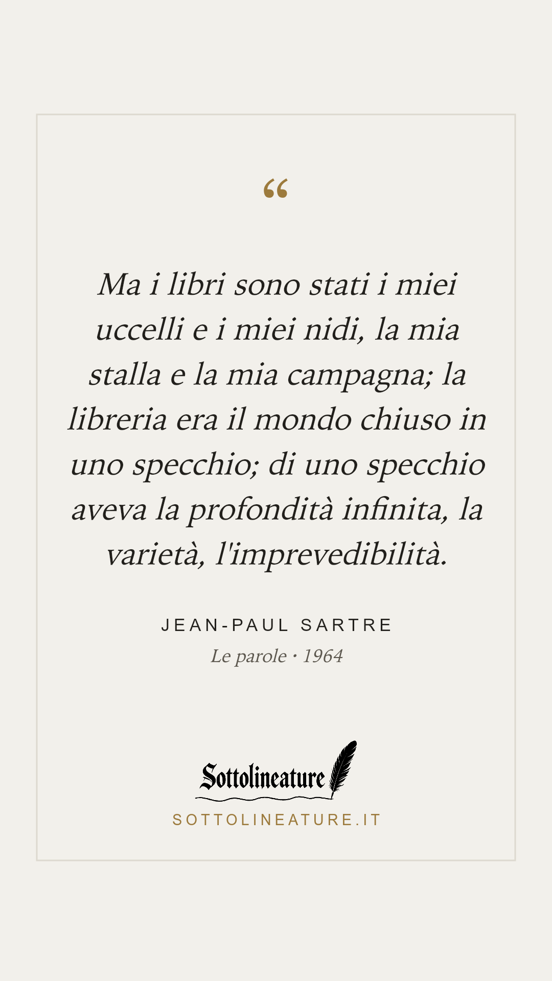 «Ma i libri sono stati i miei uccelli e i miei nidi, la mia stalla e la mia campagna; la libreria era il mondo chiuso in uno specchio; di uno specchio aveva la profondità infinita, la varietà, l'imprevedibilità.» — Jean-Paul Sartre, Le parole (1964). Grafica Sottolineature, versione chiara.