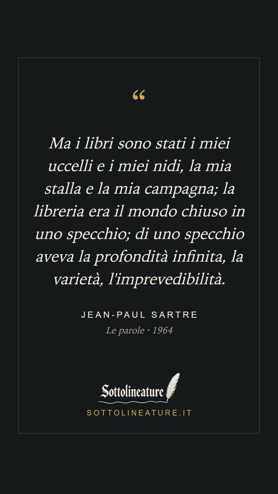 «Ma i libri sono stati i miei uccelli e i miei nidi, la mia stalla e la mia campagna; la libreria era il mondo chiuso in uno specchio; di uno specchio aveva la profondità infinita, la varietà, l'imprevedibilità.» — Jean-Paul Sartre, Le parole (1964). Grafica Sottolineature, versione scura.