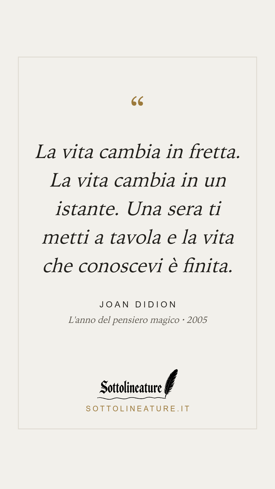 «La vita cambia in fretta. La vita cambia in un istante. Una sera ti metti a tavola e la vita che conoscevi è finita.» — Joan Didion, L'anno del pensiero magico (2005). Grafica Sottolineature, versione chiara.