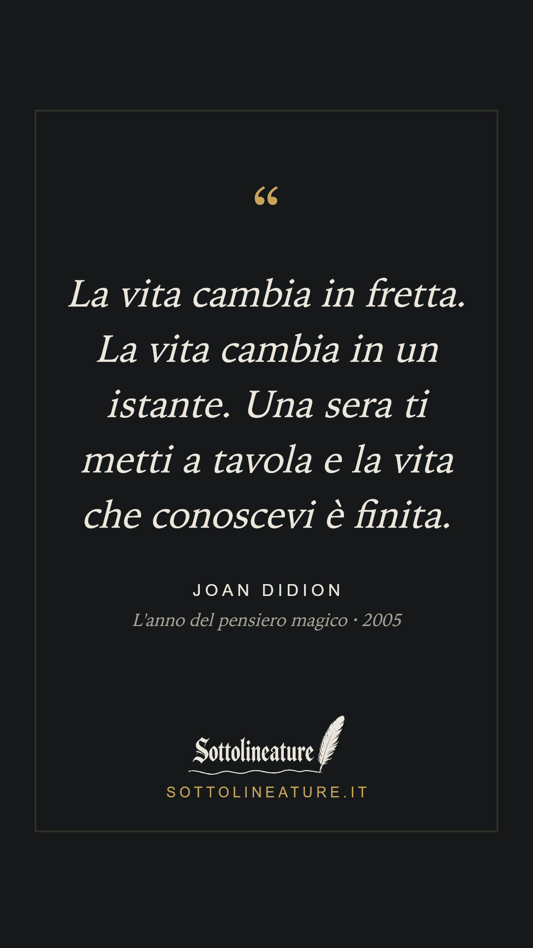«La vita cambia in fretta. La vita cambia in un istante. Una sera ti metti a tavola e la vita che conoscevi è finita.» — Joan Didion, L'anno del pensiero magico (2005). Grafica Sottolineature, versione scura.