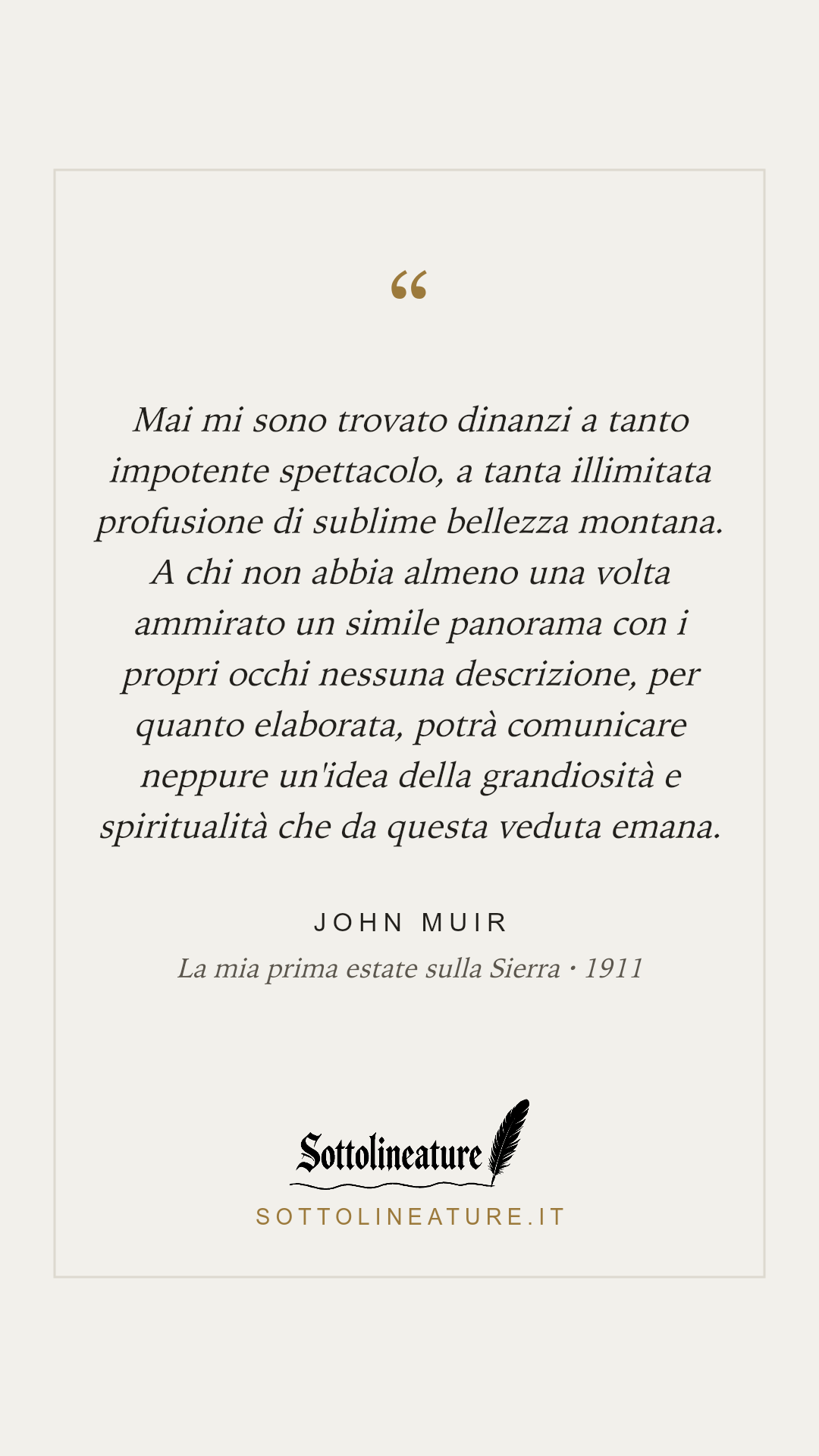 «Mai mi sono trovato dinanzi a tanto impotente spettacolo, a tanta illimitata profusione di sublime bellezza montana. A chi non abbia almeno una volta ammirato un simile panorama con i propri occhi nessuna descrizione, per quanto elaborata, potrà comunicare neppure un'idea della grandiosità e spiritualità che da questa veduta emana.» — John Muir, La mia prima estate sulla Sierra (1911). Grafica Sottolineature, versione chiara.