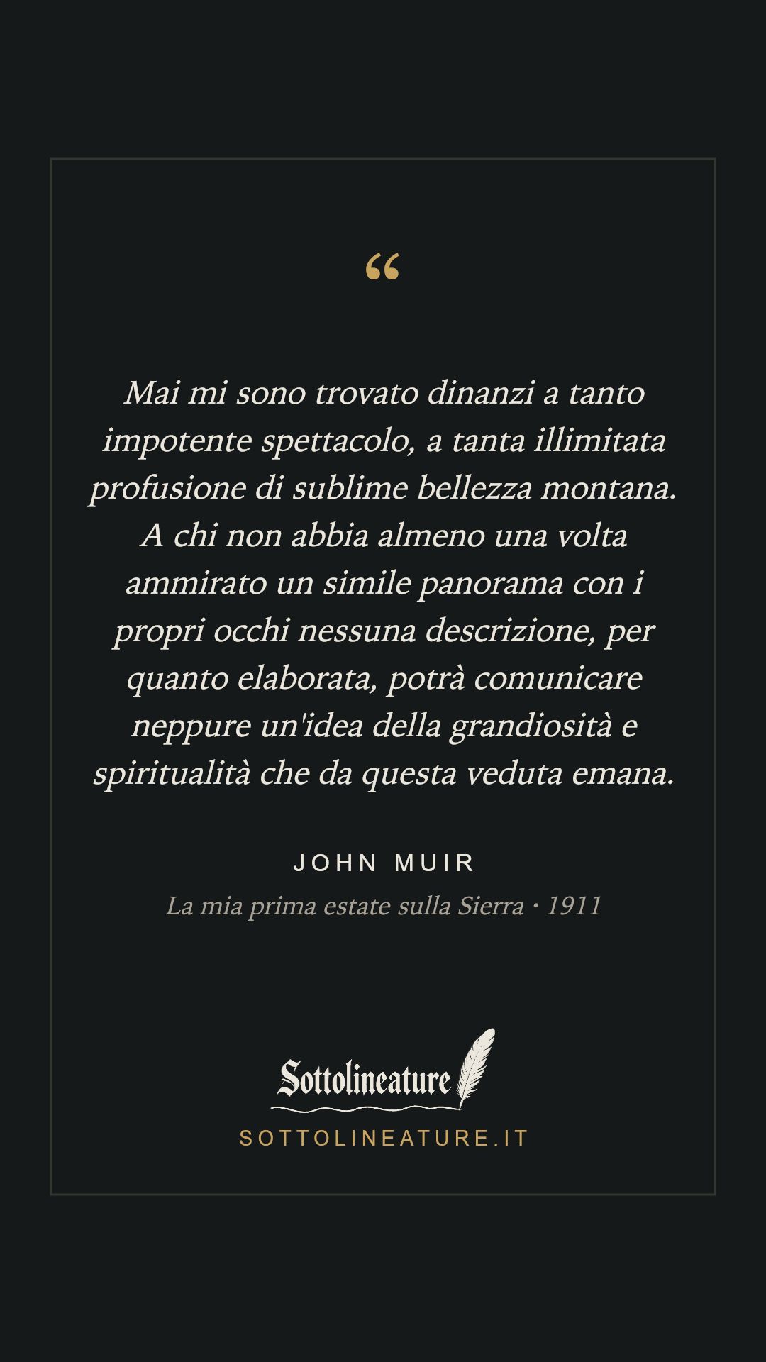 «Mai mi sono trovato dinanzi a tanto impotente spettacolo, a tanta illimitata profusione di sublime bellezza montana. A chi non abbia almeno una volta ammirato un simile panorama con i propri occhi nessuna descrizione, per quanto elaborata, potrà comunicare neppure un'idea della grandiosità e spiritualità che da questa veduta emana.» — John Muir, La mia prima estate sulla Sierra (1911). Grafica Sottolineature, versione scura.