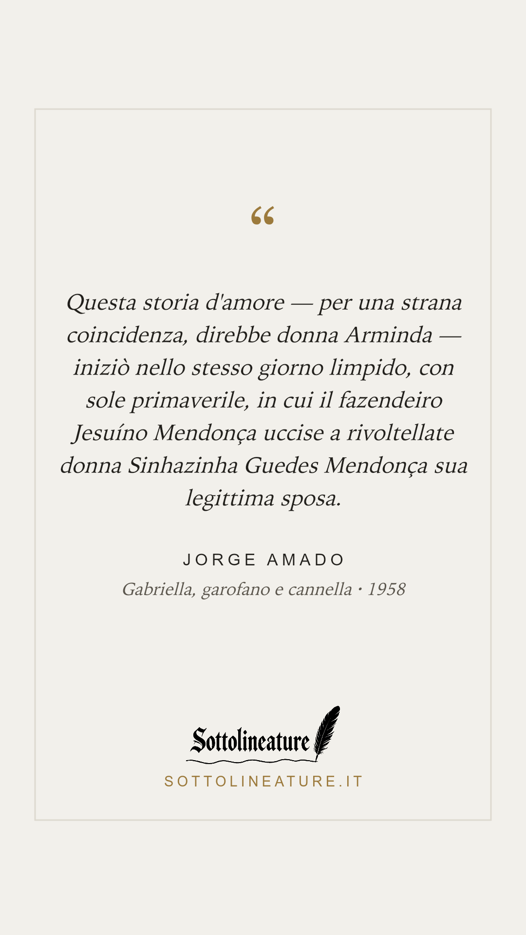 «Questa storia d'amore — per una strana coincidenza, direbbe donna Arminda — iniziò nello stesso giorno limpido, con sole primaverile, in cui il fazendeiro Jesuíno Mendonça uccise a rivoltellate donna Sinhazinha Guedes Mendonça sua legittima sposa.» — Jorge Amado, Gabriella, garofano e cannella (1958). Grafica Sottolineature, versione chiara.