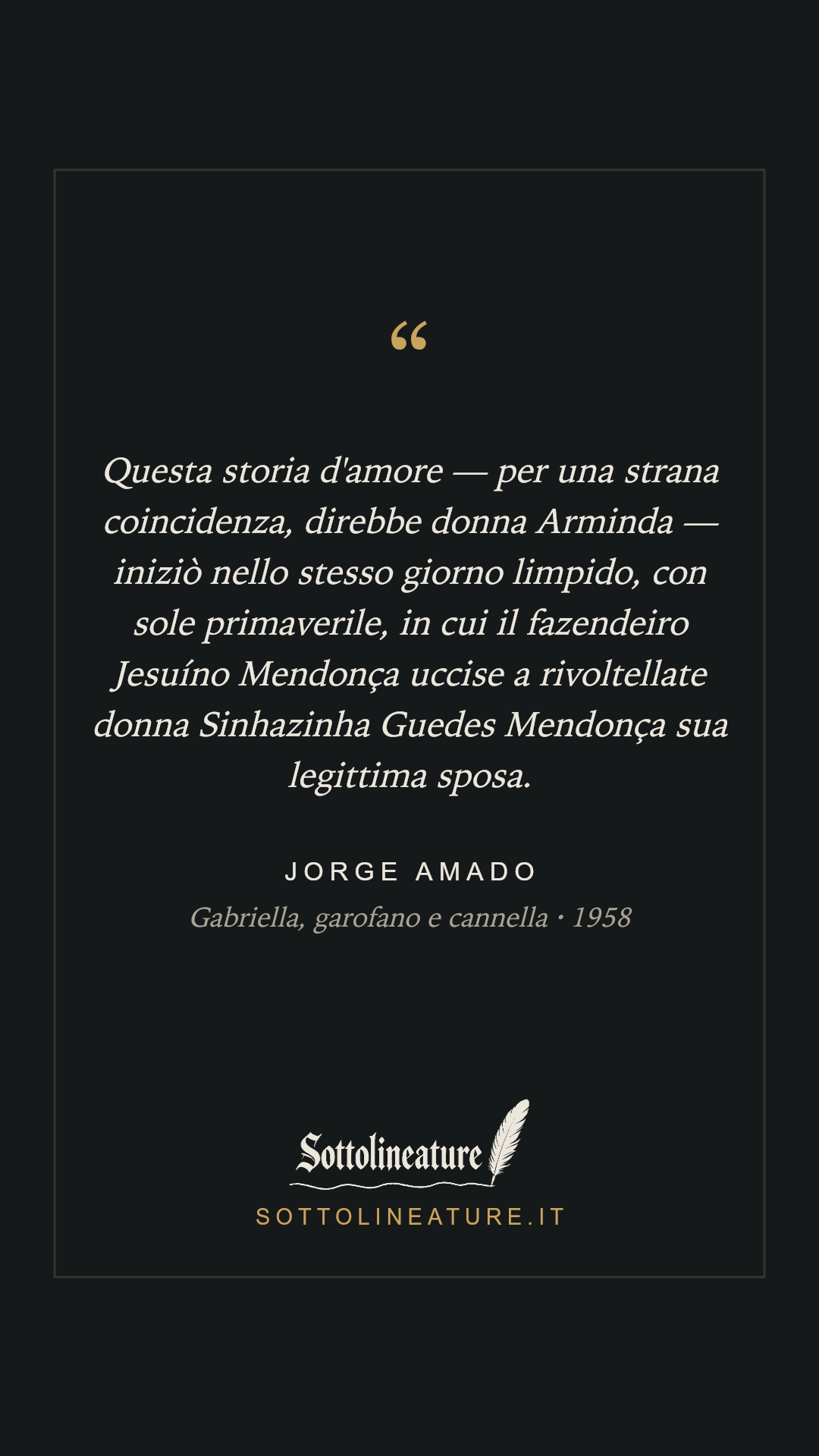«Questa storia d'amore — per una strana coincidenza, direbbe donna Arminda — iniziò nello stesso giorno limpido, con sole primaverile, in cui il fazendeiro Jesuíno Mendonça uccise a rivoltellate donna Sinhazinha Guedes Mendonça sua legittima sposa.» — Jorge Amado, Gabriella, garofano e cannella (1958). Grafica Sottolineature, versione scura.
