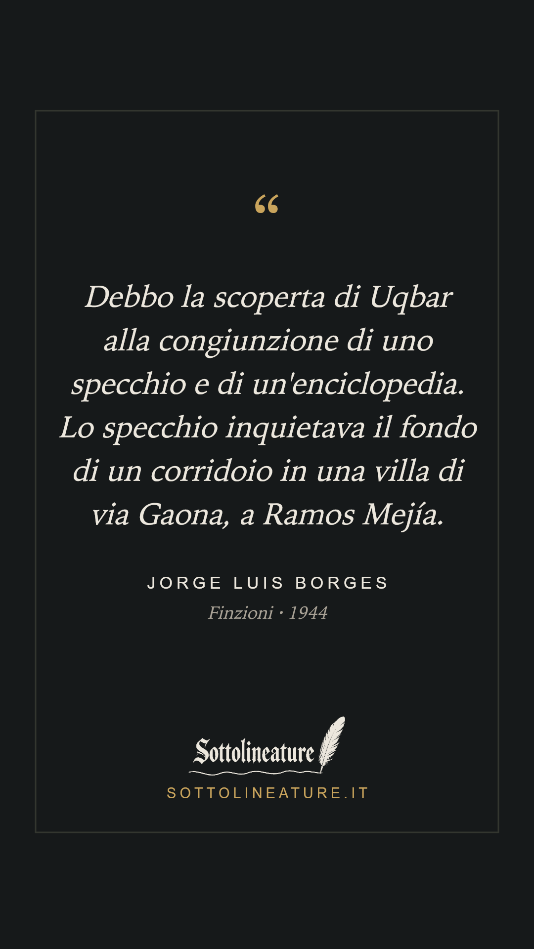 «Debbo la scoperta di Uqbar alla congiunzione di uno specchio e di un'enciclopedia. Lo specchio inquietava il fondo di un corridoio in una villa di via Gaona, a Ramos Mejía.» — Jorge Luis Borges, Finzioni (1944). Grafica Sottolineature, versione scura.