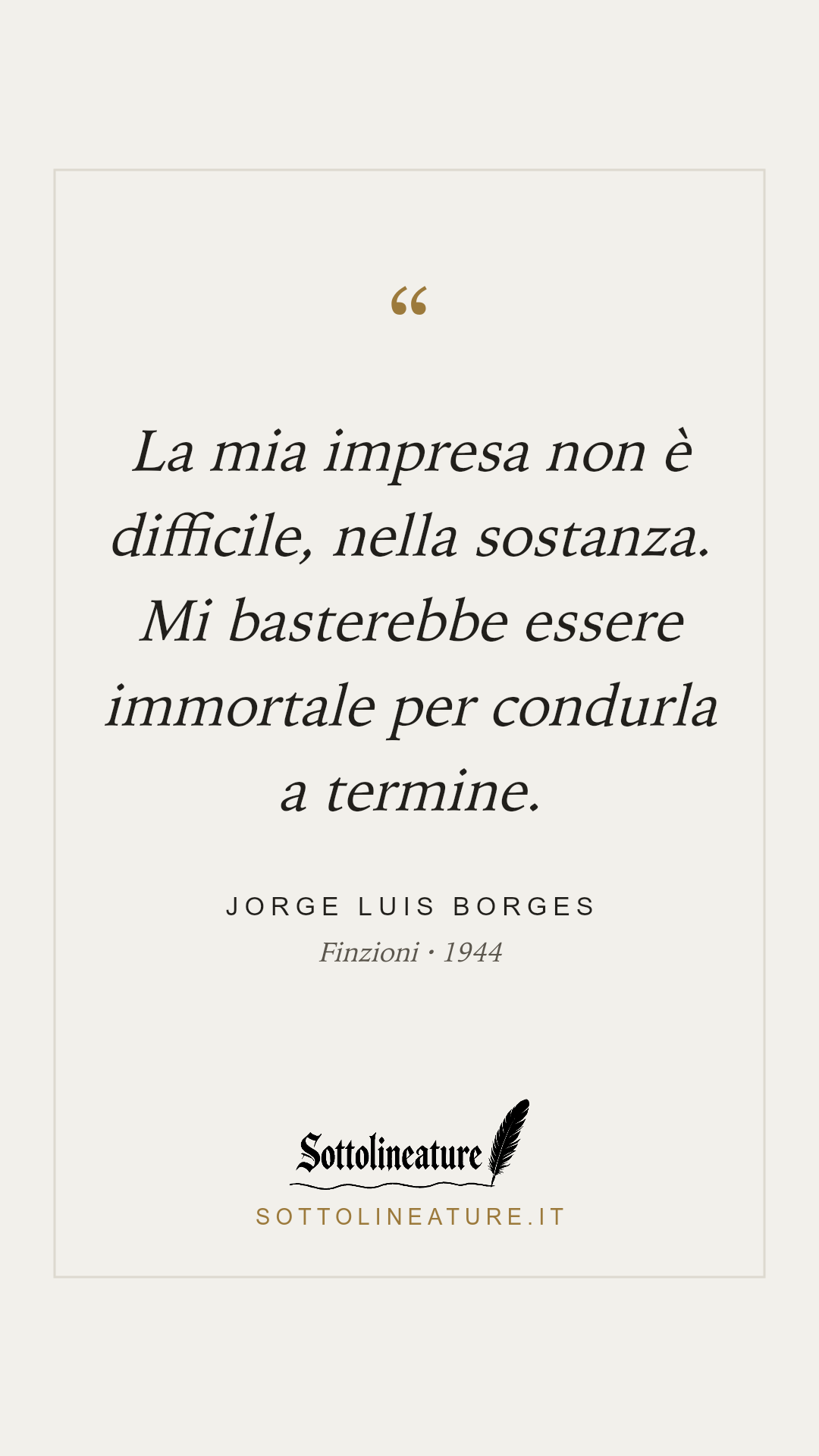 «La mia impresa non è difficile, nella sostanza. Mi basterebbe essere immortale per condurla a termine.» — Jorge Luis Borges, Finzioni (1944). Grafica Sottolineature, versione chiara.
