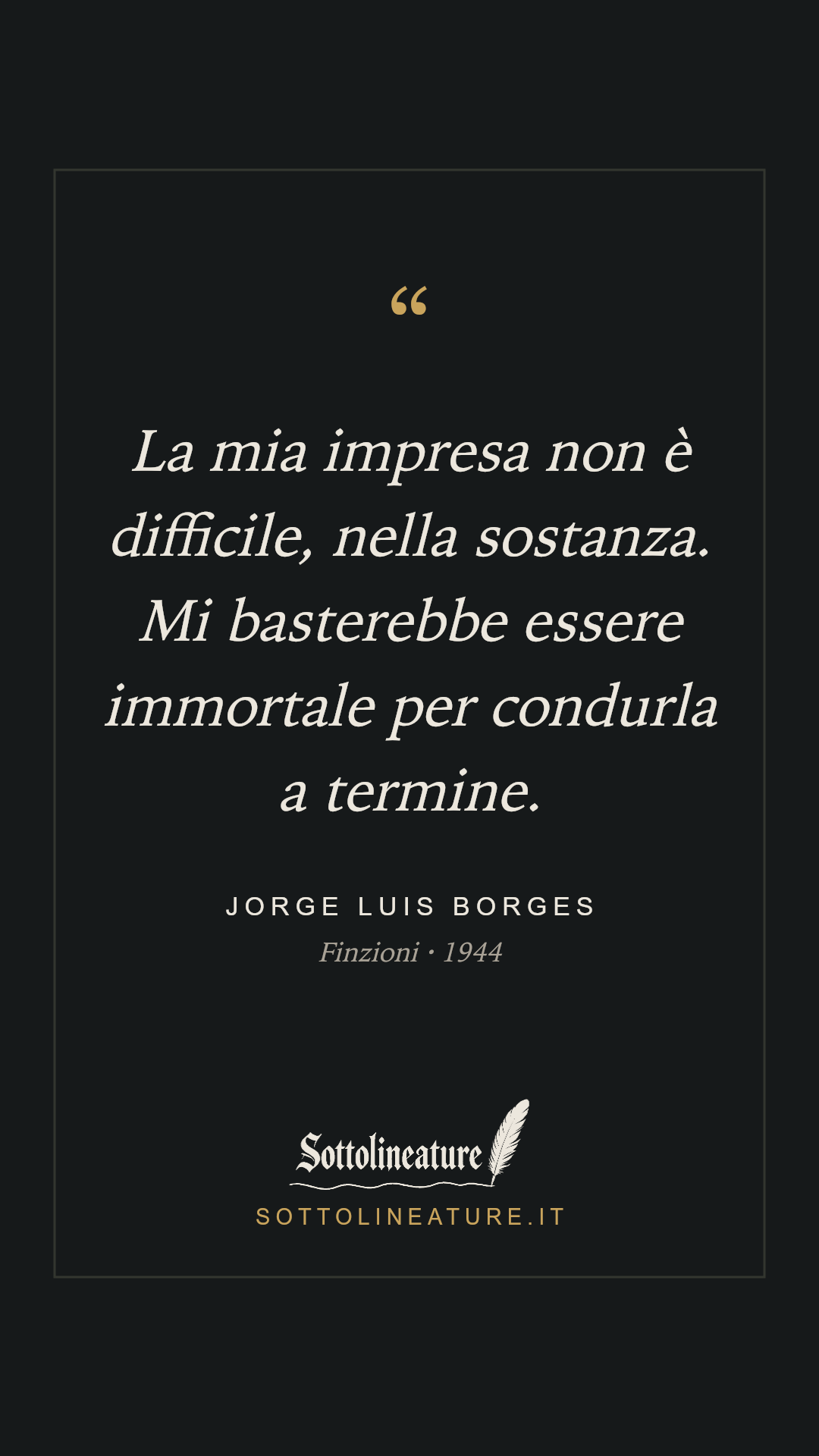 «La mia impresa non è difficile, nella sostanza. Mi basterebbe essere immortale per condurla a termine.» — Jorge Luis Borges, Finzioni (1944). Grafica Sottolineature, versione scura.