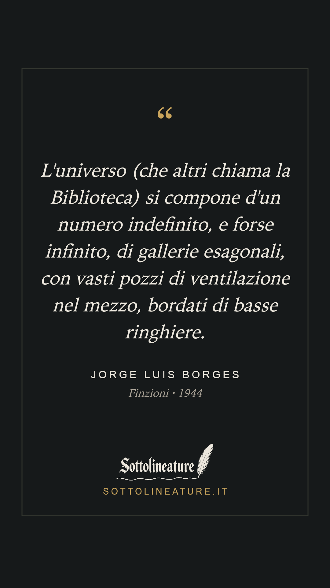 «L'universo (che altri chiama la Biblioteca) si compone d'un numero indefinito, e forse infinito, di gallerie esagonali, con vasti pozzi di ventilazione nel mezzo, bordati di basse ringhiere.» — Jorge Luis Borges, Finzioni (1944). Grafica Sottolineature, versione scura.