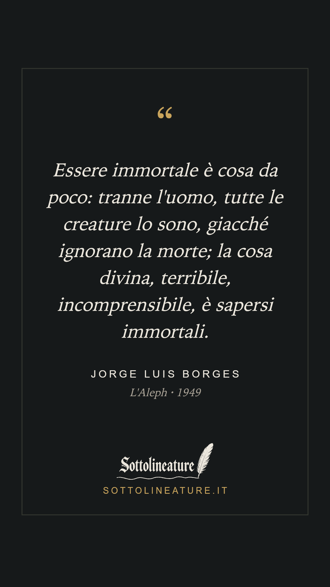 «Essere immortale è cosa da poco: tranne l'uomo, tutte le creature lo sono, giacché ignorano la morte; la cosa divina, terribile, incomprensibile, è sapersi immortali.» — Jorge Luis Borges, L'Aleph (1949). Grafica Sottolineature, versione scura.