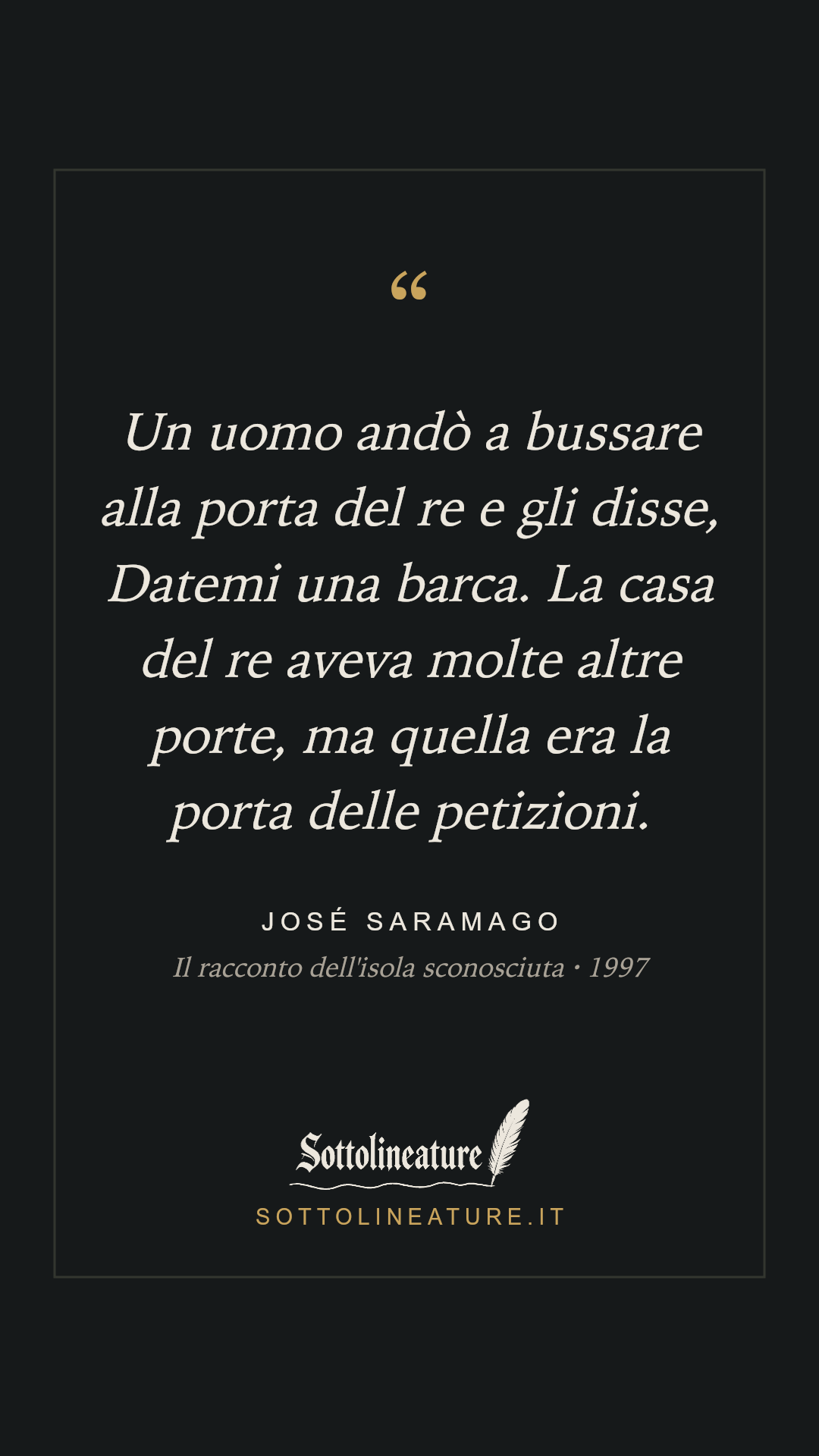 «Un uomo andò a bussare alla porta del re e gli disse, Datemi una barca. La casa del re aveva molte altre porte, ma quella era la porta delle petizioni.» — José Saramago, Il racconto dell'isola sconosciuta (1997). Grafica Sottolineature, versione scura.