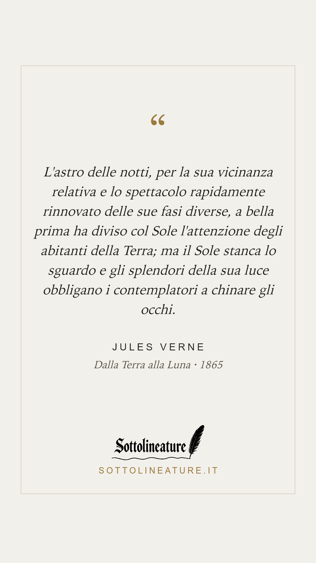 «L'astro delle notti, per la sua vicinanza relativa e lo spettacolo rapidamente rinnovato delle sue fasi diverse, a bella prima ha diviso col Sole l'attenzione degli abitanti della Terra; ma il Sole stanca lo sguardo e gli splendori della sua luce obbligano i contemplatori a chinare gli occhi.» — Jules Verne, Dalla Terra alla Luna (1865). Grafica Sottolineature, versione chiara.