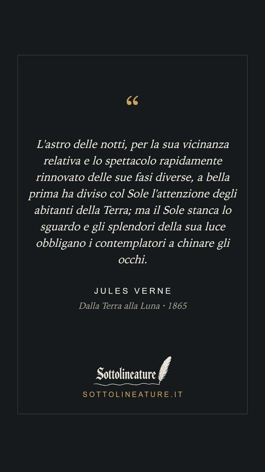 «L'astro delle notti, per la sua vicinanza relativa e lo spettacolo rapidamente rinnovato delle sue fasi diverse, a bella prima ha diviso col Sole l'attenzione degli abitanti della Terra; ma il Sole stanca lo sguardo e gli splendori della sua luce obbligano i contemplatori a chinare gli occhi.» — Jules Verne, Dalla Terra alla Luna (1865). Grafica Sottolineature, versione scura.
