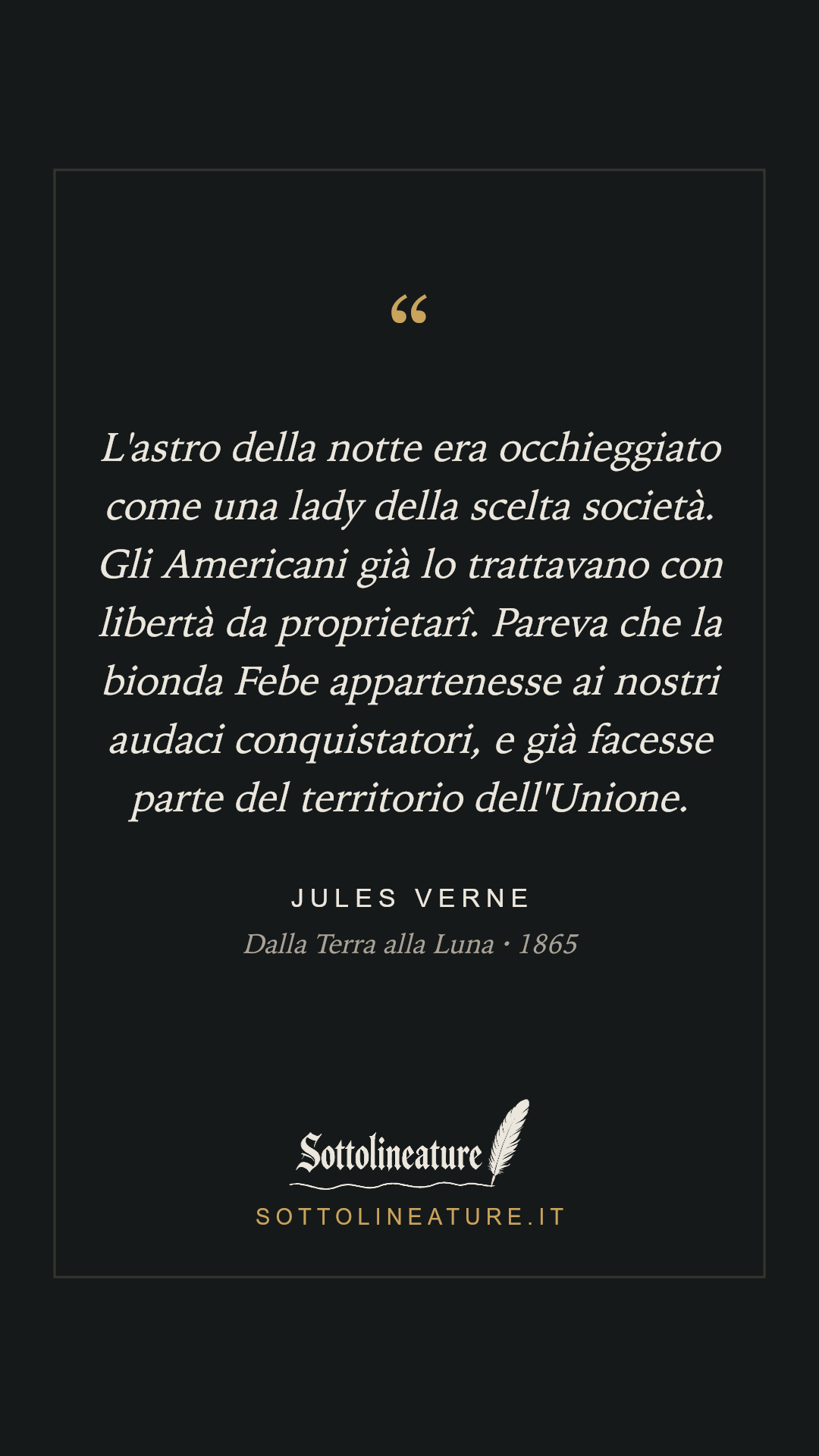 «L'astro della notte era occhieggiato come una lady della scelta società. Gli Americani già lo trattavano con libertà da proprietarî. Pareva che la bionda Febe appartenesse ai nostri audaci conquistatori, e già facesse parte del territorio dell'Unione.» — Jules Verne, Dalla Terra alla Luna (1865). Grafica Sottolineature, versione scura.