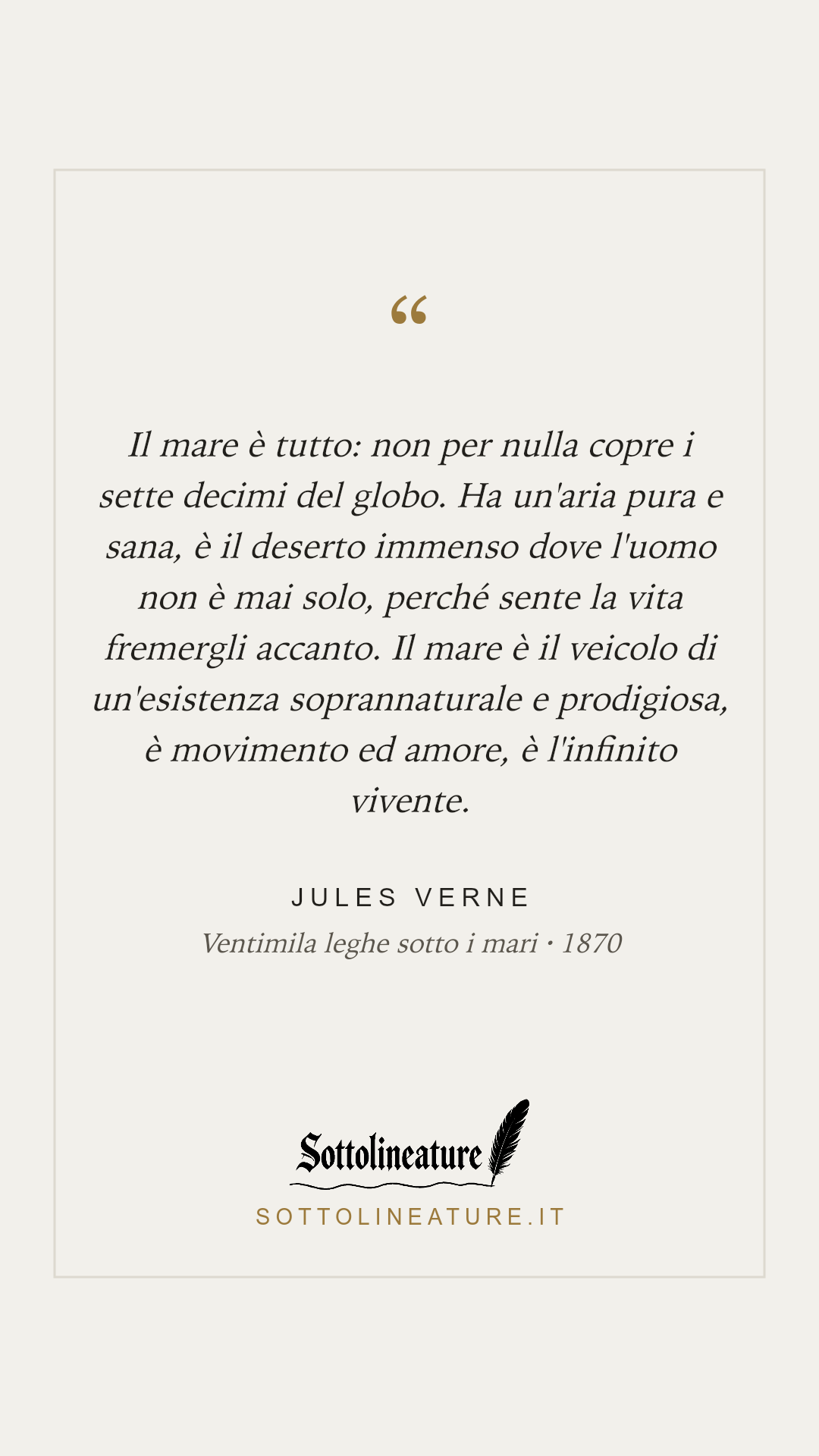 «Il mare è tutto: non per nulla copre i sette decimi del globo. Ha un'aria pura e sana, è il deserto immenso dove l'uomo non è mai solo, perché sente la vita fremergli accanto. Il mare è il veicolo di un'esistenza soprannaturale e prodigiosa, è movimento ed amore, è l'infinito vivente.» — Jules Verne, Ventimila leghe sotto i mari (1870). Grafica Sottolineature, versione chiara.