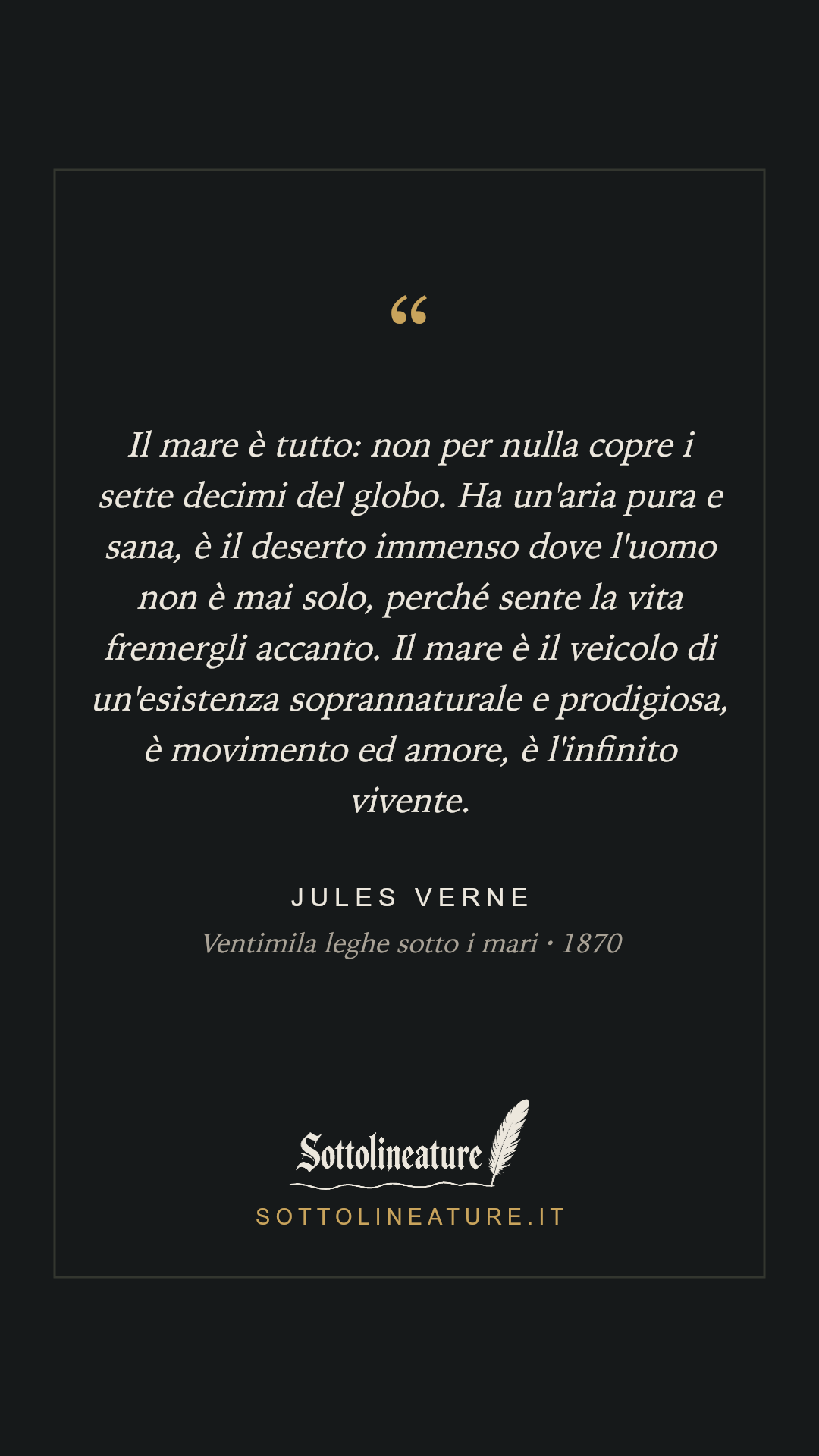 «Il mare è tutto: non per nulla copre i sette decimi del globo. Ha un'aria pura e sana, è il deserto immenso dove l'uomo non è mai solo, perché sente la vita fremergli accanto. Il mare è il veicolo di un'esistenza soprannaturale e prodigiosa, è movimento ed amore, è l'infinito vivente.» — Jules Verne, Ventimila leghe sotto i mari (1870). Grafica Sottolineature, versione scura.