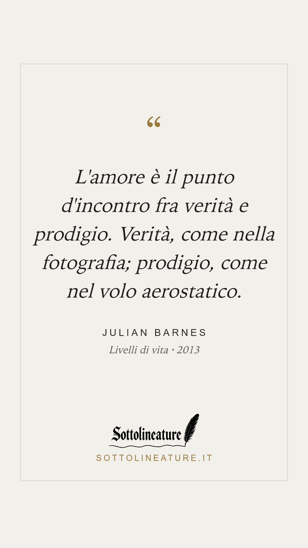 «L'amore è il punto d'incontro fra verità e prodigio. Verità, come nella fotografia; prodigio, come nel volo aerostatico.» — Julian Barnes, Livelli di vita (2013). Grafica Sottolineature, versione chiara.